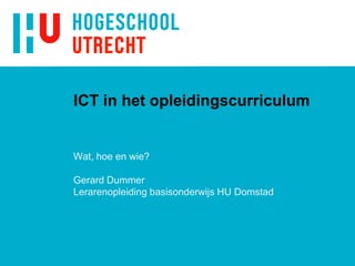 ICT in het opleidingscurriculum
Wat, hoe en wie?
Gerard Dummer
Lerarenopleiding basisonderwijs HU Domstad
 