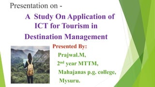 Presentation on -
A Study On Application of
ICT for Tourism in
Destination Management
Presented By:
Prajwal.M,
2nd year MTTM,
Mahajanas p.g. college,
Mysuru.
 