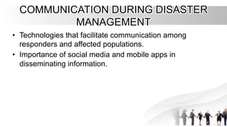 COMMUNICATION DURING DISASTER
COMMUNICATION DURING DISASTER
MANAGEMENT
MANAGEMENT
•
• Technologies that facilitate communication among
Technologies that facilitate communication among
responders and affected populations.
responders and affected populations.
•
• Importance of social media and mobile apps in
Importance of social media and mobile apps in
disseminating information.
disseminating information.
 