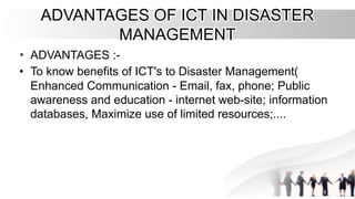 ADVANTAGES OF ICT IN DISASTER
ADVANTAGES OF ICT IN DISASTER
MANAGEMENT
MANAGEMENT
•
• ADVANTAGES :-
ADVANTAGES :-
•
• To know benefits of ICT's to Disaster Management(
To know benefits of ICT's to Disaster Management(
Enhanced Communication - Email, fax, phone; Public
Enhanced Communication - Email, fax, phone; Public
awareness and education - internet web-site; information
awareness and education - internet web-site; information
databases, Maximize use of limited resources;....
databases, Maximize use of limited resources;....
 