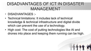 DISADVANTAGES OF ICT IN DISASTER
DISADVANTAGES OF ICT IN DISASTER
MANAGEMENT
MANAGEMENT
•
• DISADVANTAGES :
DISADVANTAGES :-
-
•
• Technical limitations: It includes lack of technical
Technical limitations: It includes lack of technical
knowledge & technical infrastructure and digital divide
knowledge & technical infrastructure and digital divide
which can prevent the use of a technology.
which can prevent the use of a technology.
•
• High cost: The cost of putting technologies like AI and
High cost: The cost of putting technologies like AI and
drones into place and keeping them running can be high.
drones into place and keeping them running can be high.
 