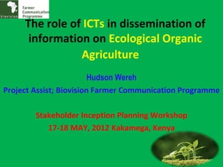 The role of ICTs in dissemination of
      information on Ecological Organic
                Agriculture
                         Hudson Wereh
Project Assist; Biovision Farmer Communication Programme

        Stakeholder Inception Planning Workshop
           17-18 MAY, 2012 Kakamega, Kenya
 
