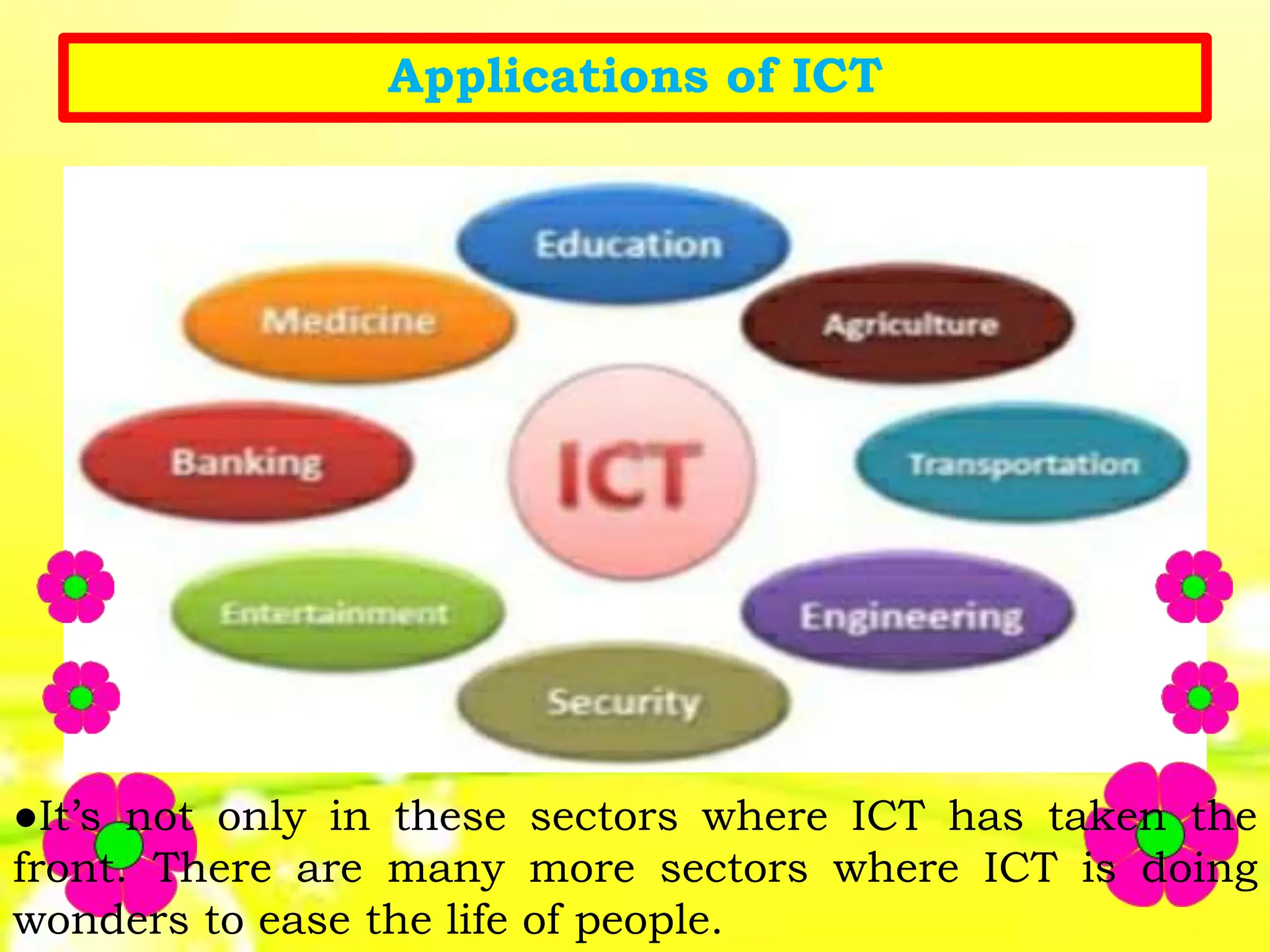 Applications of ICT
●It’s not only in these sectors where ICT has taken the
front. There are many more sectors where ICT is doing
wonders to ease the life of people.
 