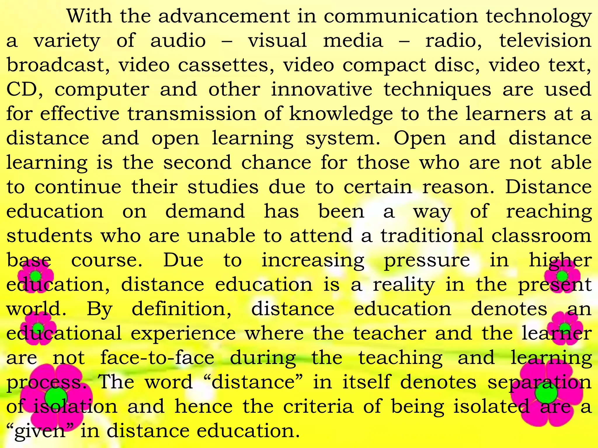 With the advancement in communication technology
a variety of audio – visual media – radio, television
broadcast, video cassettes, video compact disc, video text,
CD, computer and other innovative techniques are used
for effective transmission of knowledge to the learners at a
distance and open learning system. Open and distance
learning is the second chance for those who are not able
to continue their studies due to certain reason. Distance
education on demand has been a way of reaching
students who are unable to attend a traditional classroom
base course. Due to increasing pressure in higher
education, distance education is a reality in the present
world. By definition, distance education denotes an
educational experience where the teacher and the learner
are not face-to-face during the teaching and learning
process. The word “distance” in itself denotes separation
of isolation and hence the criteria of being isolated are a
“given” in distance education.
 