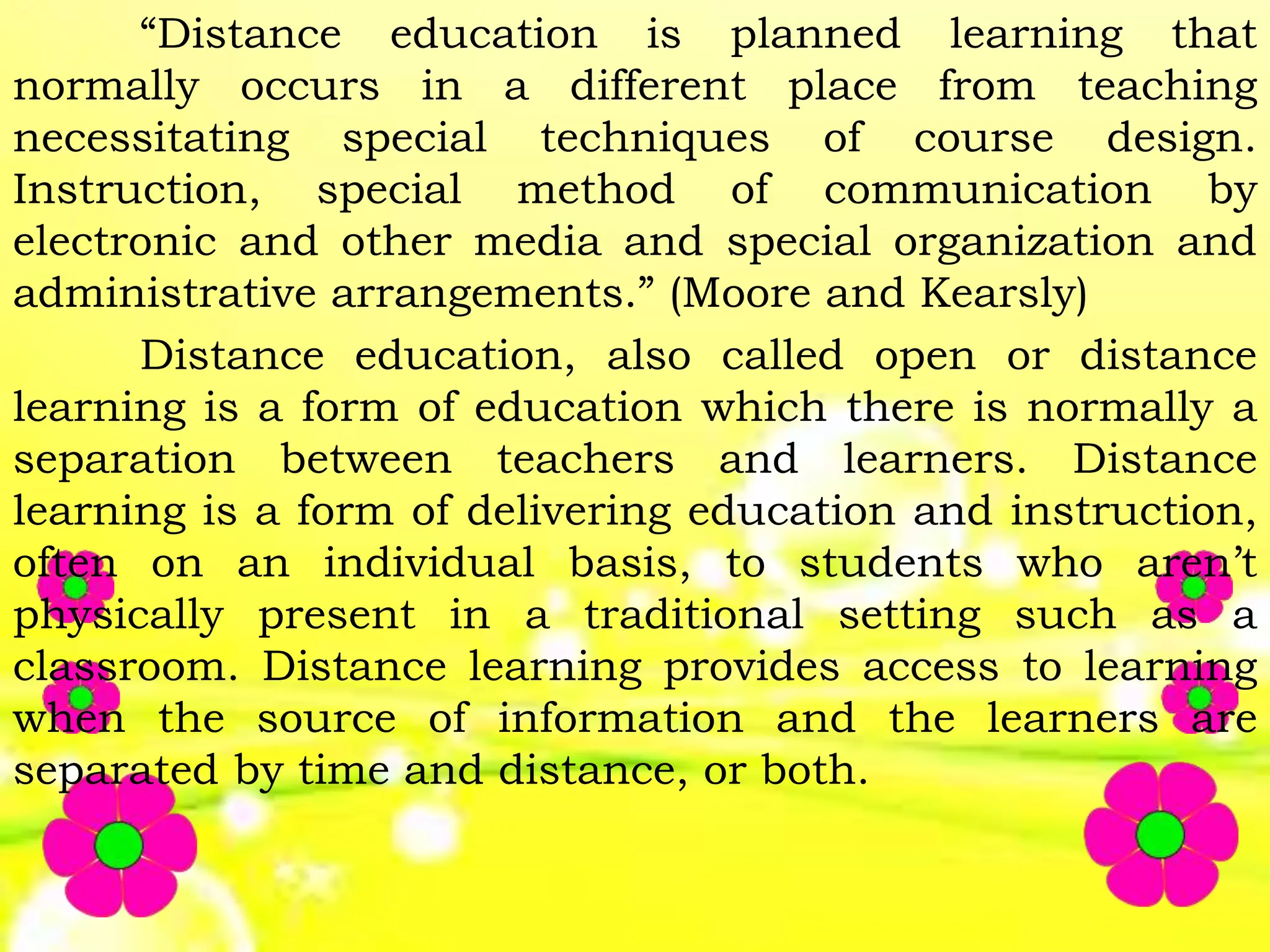 “Distance education is planned learning that
normally occurs in a different place from teaching
necessitating special techniques of course design.
Instruction, special method of communication by
electronic and other media and special organization and
administrative arrangements.” (Moore and Kearsly)
Distance education, also called open or distance
learning is a form of education which there is normally a
separation between teachers and learners. Distance
learning is a form of delivering education and instruction,
often on an individual basis, to students who aren’t
physically present in a traditional setting such as a
classroom. Distance learning provides access to learning
when the source of information and the learners are
separated by time and distance, or both.
 