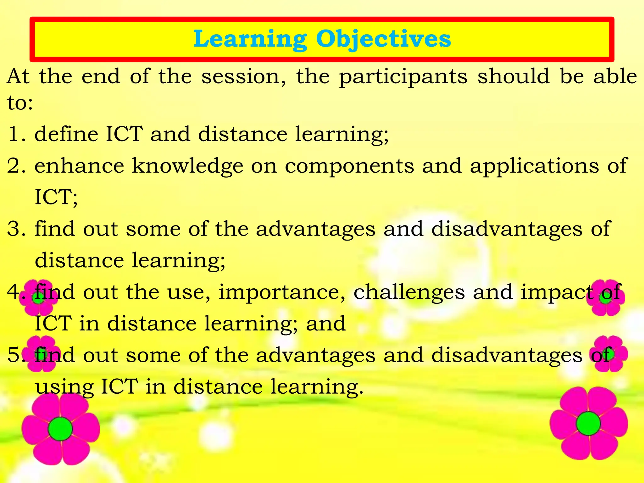 Learning Objectives
At the end of the session, the participants should be able
to:
1. define ICT and distance learning;
2. enhance knowledge on components and applications of
ICT;
3. find out some of the advantages and disadvantages of
distance learning;
4. find out the use, importance, challenges and impact of
ICT in distance learning; and
5. find out some of the advantages and disadvantages of
using ICT in distance learning.
 