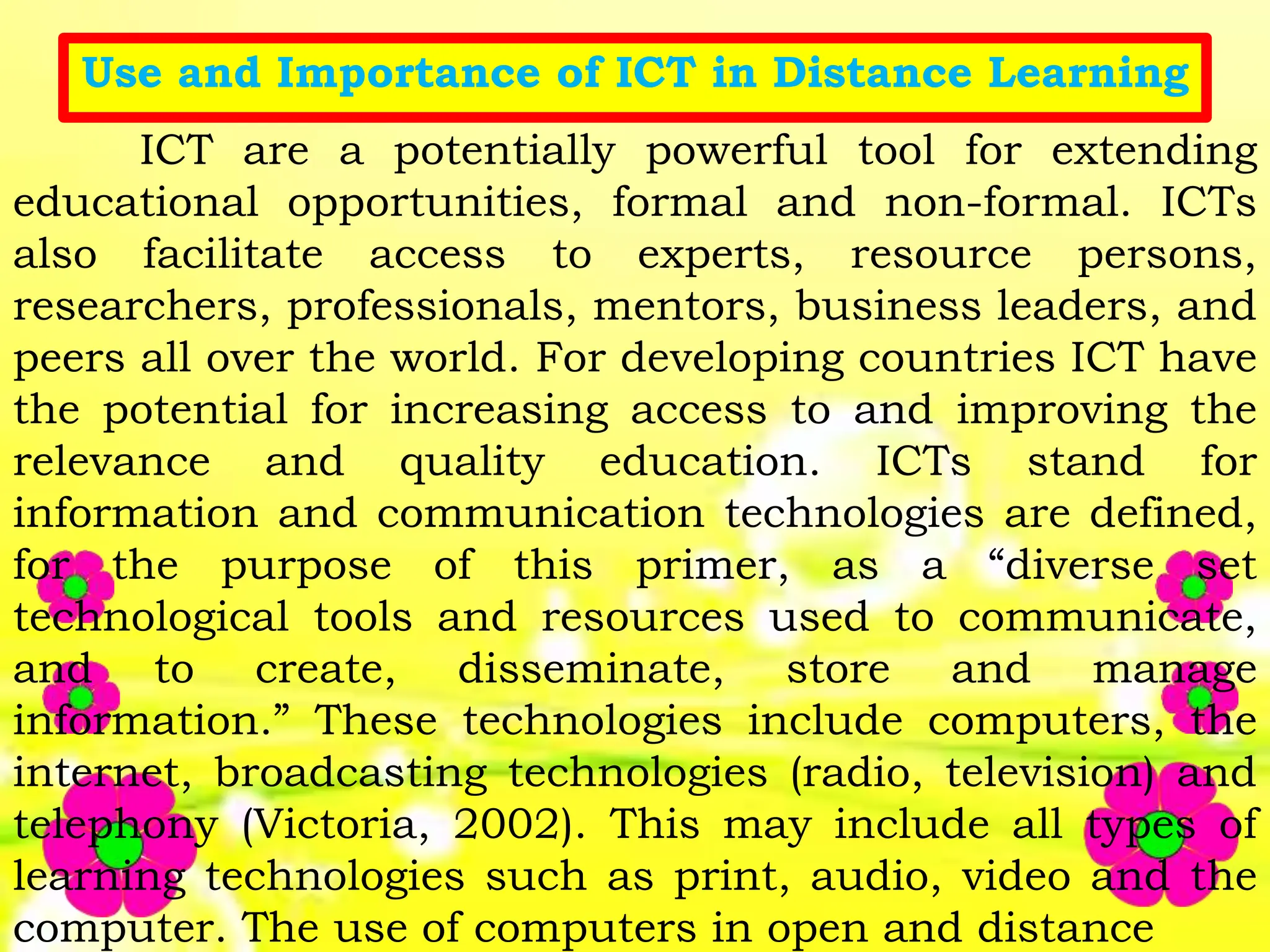 Use and Importance of ICT in Distance Learning
ICT are a potentially powerful tool for extending
educational opportunities, formal and non-formal. ICTs
also facilitate access to experts, resource persons,
researchers, professionals, mentors, business leaders, and
peers all over the world. For developing countries ICT have
the potential for increasing access to and improving the
relevance and quality education. ICTs stand for
information and communication technologies are defined,
for the purpose of this primer, as a “diverse set
technological tools and resources used to communicate,
and to create, disseminate, store and manage
information.” These technologies include computers, the
internet, broadcasting technologies (radio, television) and
telephony (Victoria, 2002). This may include all types of
learning technologies such as print, audio, video and the
computer. The use of computers in open and distance
 