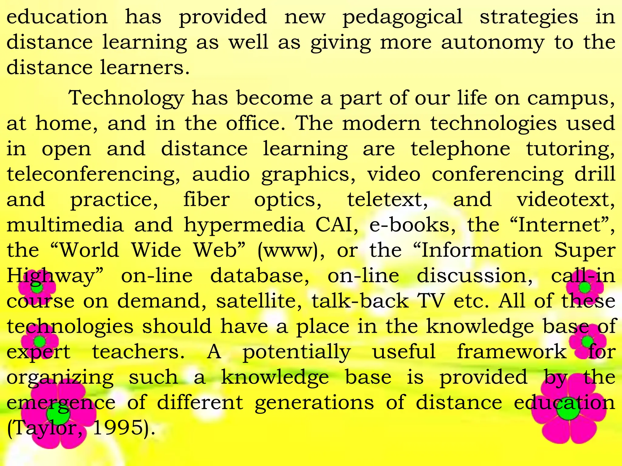 education has provided new pedagogical strategies in
distance learning as well as giving more autonomy to the
distance learners.
Technology has become a part of our life on campus,
at home, and in the office. The modern technologies used
in open and distance learning are telephone tutoring,
teleconferencing, audio graphics, video conferencing drill
and practice, fiber optics, teletext, and videotext,
multimedia and hypermedia CAI, e-books, the “Internet”,
the “World Wide Web” (www), or the “Information Super
Highway” on-line database, on-line discussion, call-in
course on demand, satellite, talk-back TV etc. All of these
technologies should have a place in the knowledge base of
expert teachers. A potentially useful framework for
organizing such a knowledge base is provided by the
emergence of different generations of distance education
(Taylor, 1995).
 