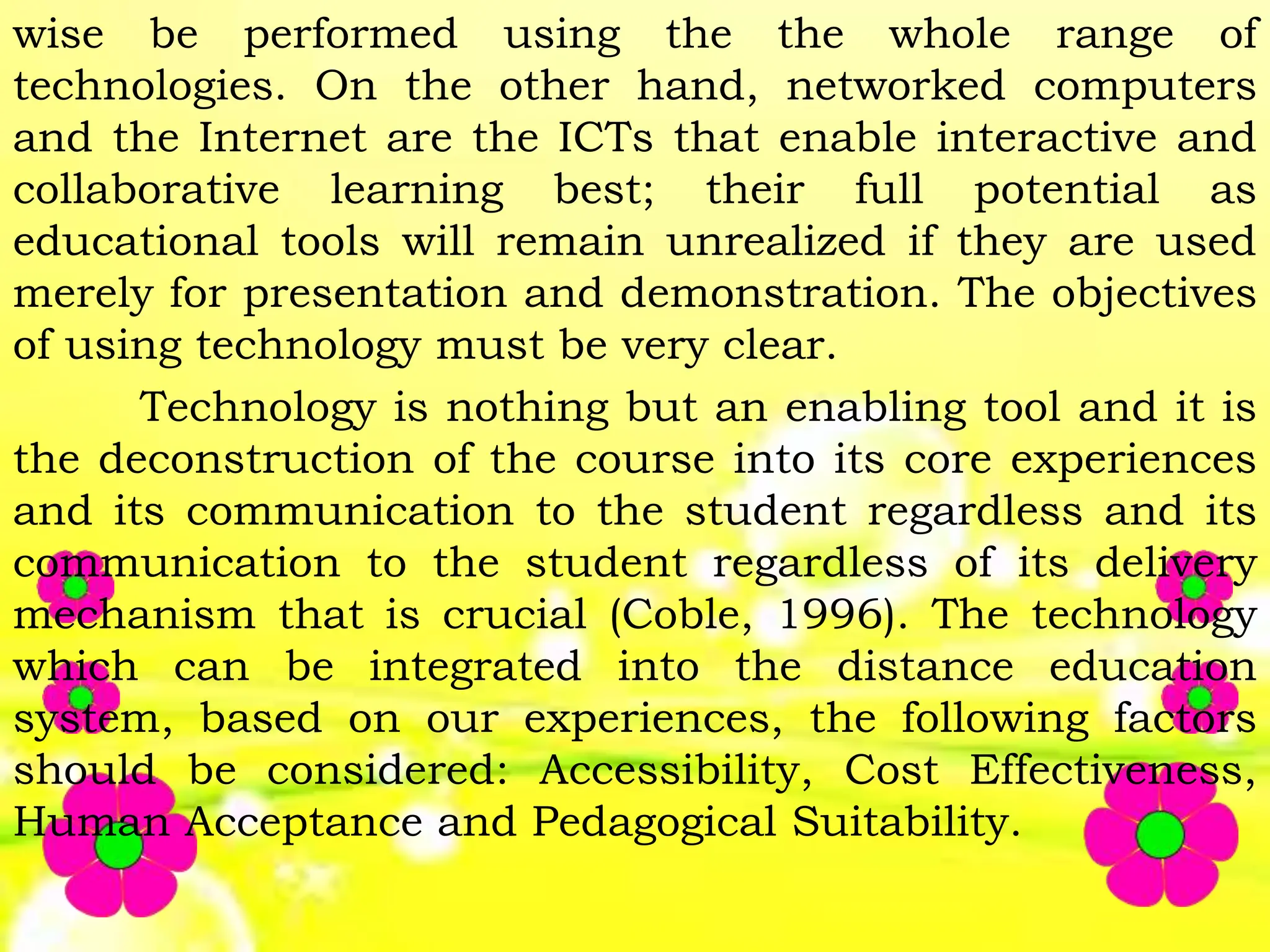 wise be performed using the the whole range of
technologies. On the other hand, networked computers
and the Internet are the ICTs that enable interactive and
collaborative learning best; their full potential as
educational tools will remain unrealized if they are used
merely for presentation and demonstration. The objectives
of using technology must be very clear.
Technology is nothing but an enabling tool and it is
the deconstruction of the course into its core experiences
and its communication to the student regardless and its
communication to the student regardless of its delivery
mechanism that is crucial (Coble, 1996). The technology
which can be integrated into the distance education
system, based on our experiences, the following factors
should be considered: Accessibility, Cost Effectiveness,
Human Acceptance and Pedagogical Suitability.
 