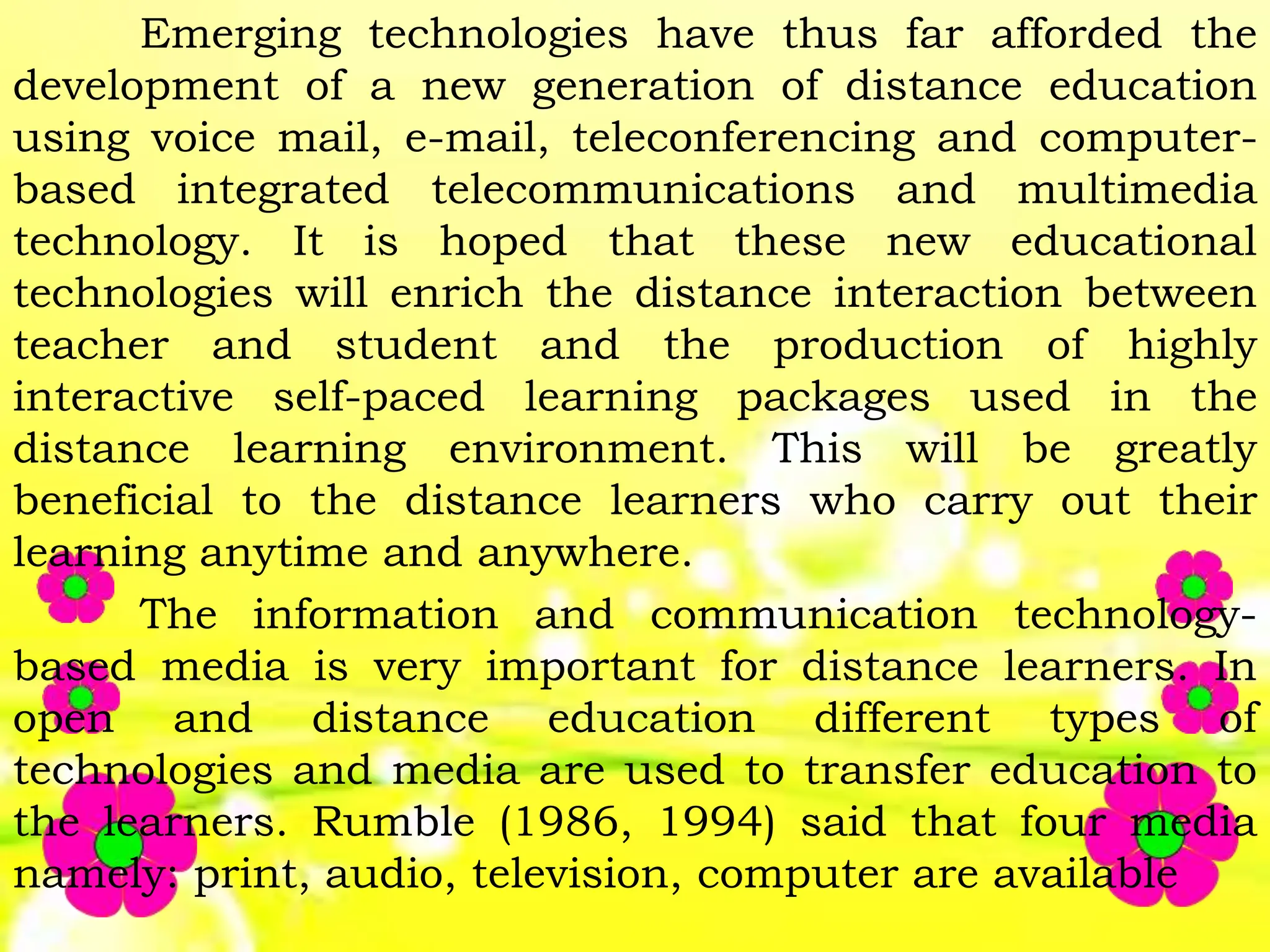 Emerging technologies have thus far afforded the
development of a new generation of distance education
using voice mail, e-mail, teleconferencing and computer-
based integrated telecommunications and multimedia
technology. It is hoped that these new educational
technologies will enrich the distance interaction between
teacher and student and the production of highly
interactive self-paced learning packages used in the
distance learning environment. This will be greatly
beneficial to the distance learners who carry out their
learning anytime and anywhere.
The information and communication technology-
based media is very important for distance learners. In
open and distance education different types of
technologies and media are used to transfer education to
the learners. Rumble (1986, 1994) said that four media
namely: print, audio, television, computer are available
 