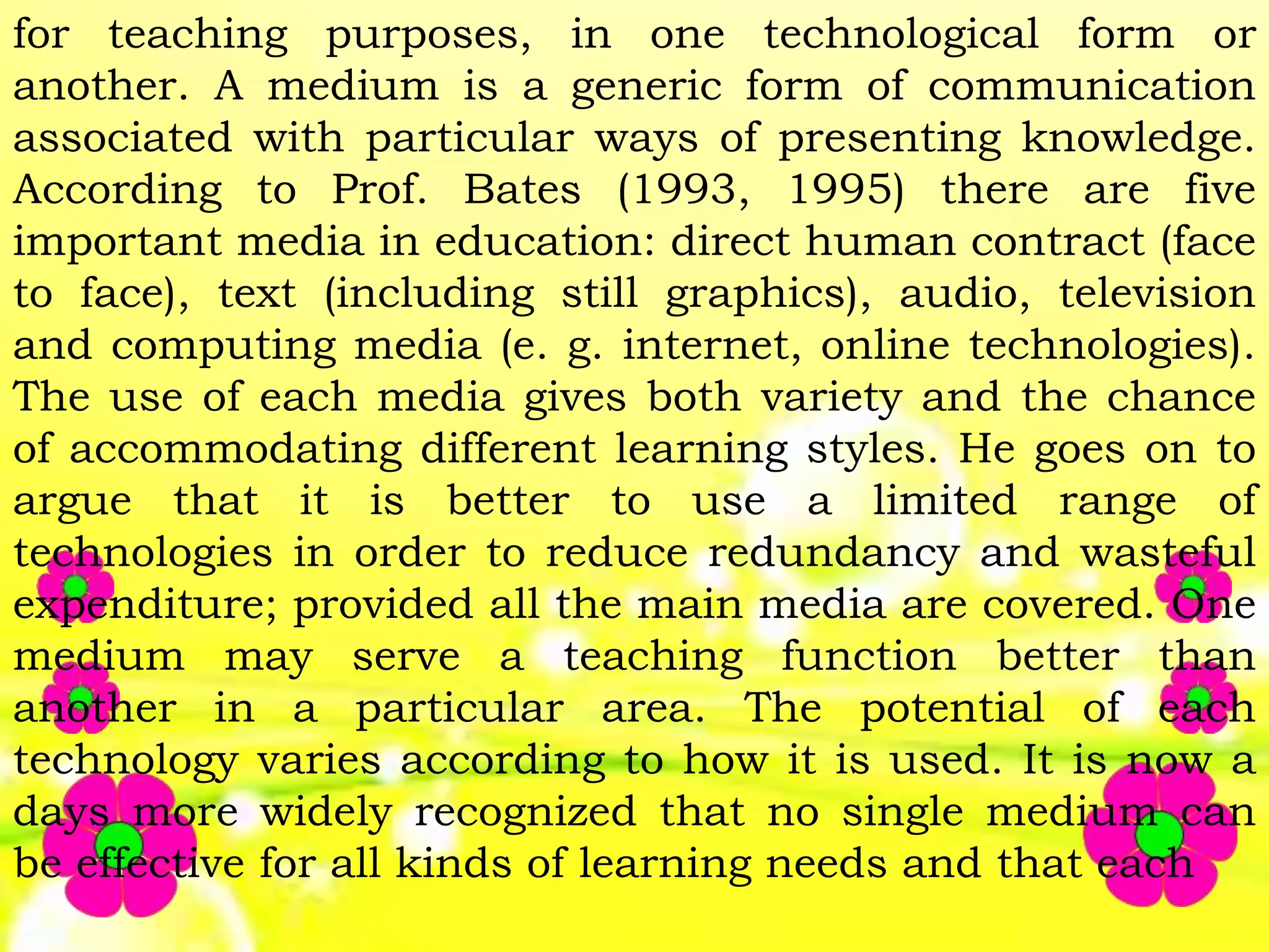 for teaching purposes, in one technological form or
another. A medium is a generic form of communication
associated with particular ways of presenting knowledge.
According to Prof. Bates (1993, 1995) there are five
important media in education: direct human contract (face
to face), text (including still graphics), audio, television
and computing media (e. g. internet, online technologies).
The use of each media gives both variety and the chance
of accommodating different learning styles. He goes on to
argue that it is better to use a limited range of
technologies in order to reduce redundancy and wasteful
expenditure; provided all the main media are covered. One
medium may serve a teaching function better than
another in a particular area. The potential of each
technology varies according to how it is used. It is now a
days more widely recognized that no single medium can
be effective for all kinds of learning needs and that each
 