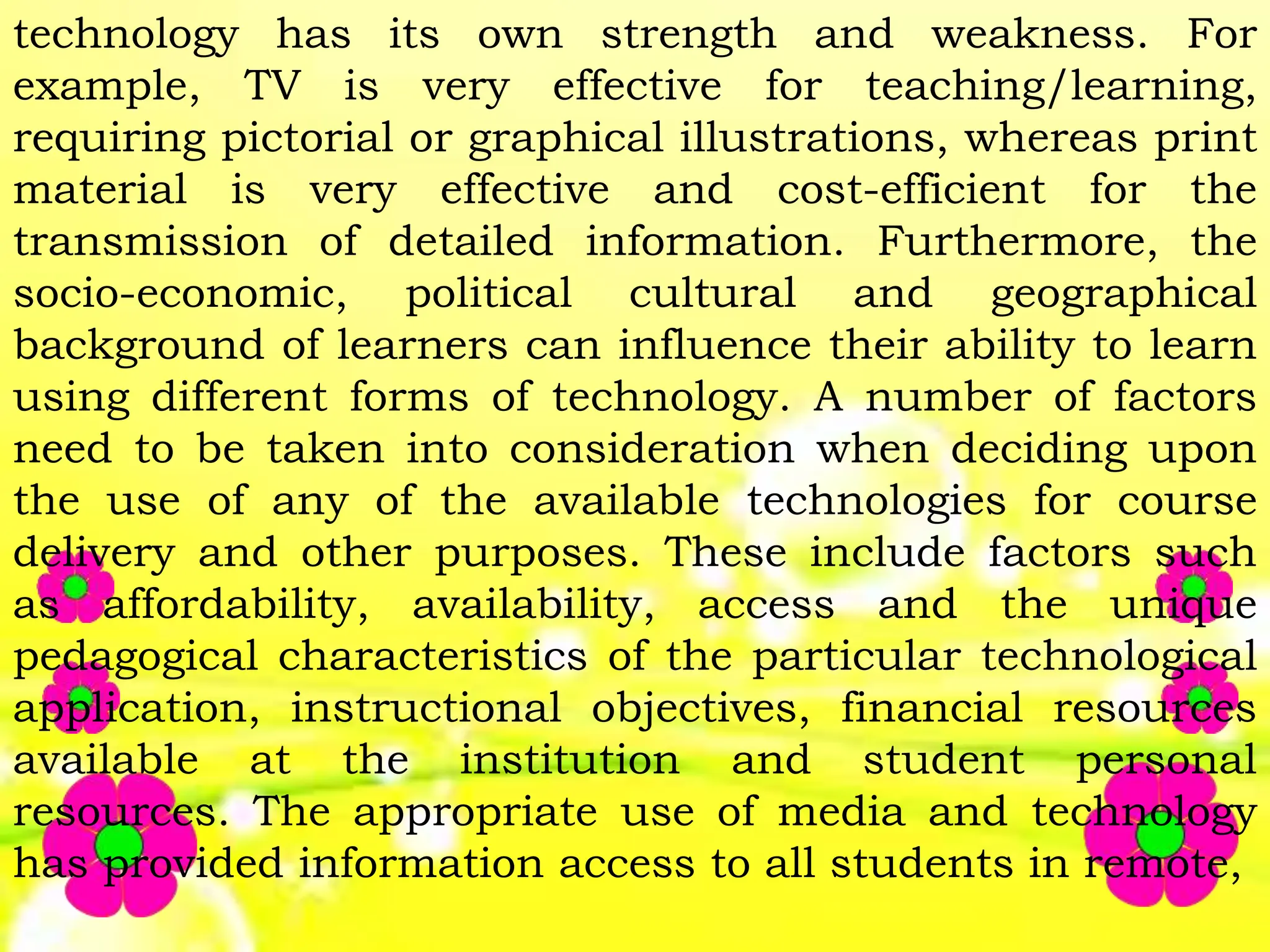 technology has its own strength and weakness. For
example, TV is very effective for teaching/learning,
requiring pictorial or graphical illustrations, whereas print
material is very effective and cost-efficient for the
transmission of detailed information. Furthermore, the
socio-economic, political cultural and geographical
background of learners can influence their ability to learn
using different forms of technology. A number of factors
need to be taken into consideration when deciding upon
the use of any of the available technologies for course
delivery and other purposes. These include factors such
as affordability, availability, access and the unique
pedagogical characteristics of the particular technological
application, instructional objectives, financial resources
available at the institution and student personal
resources. The appropriate use of media and technology
has provided information access to all students in remote,
 