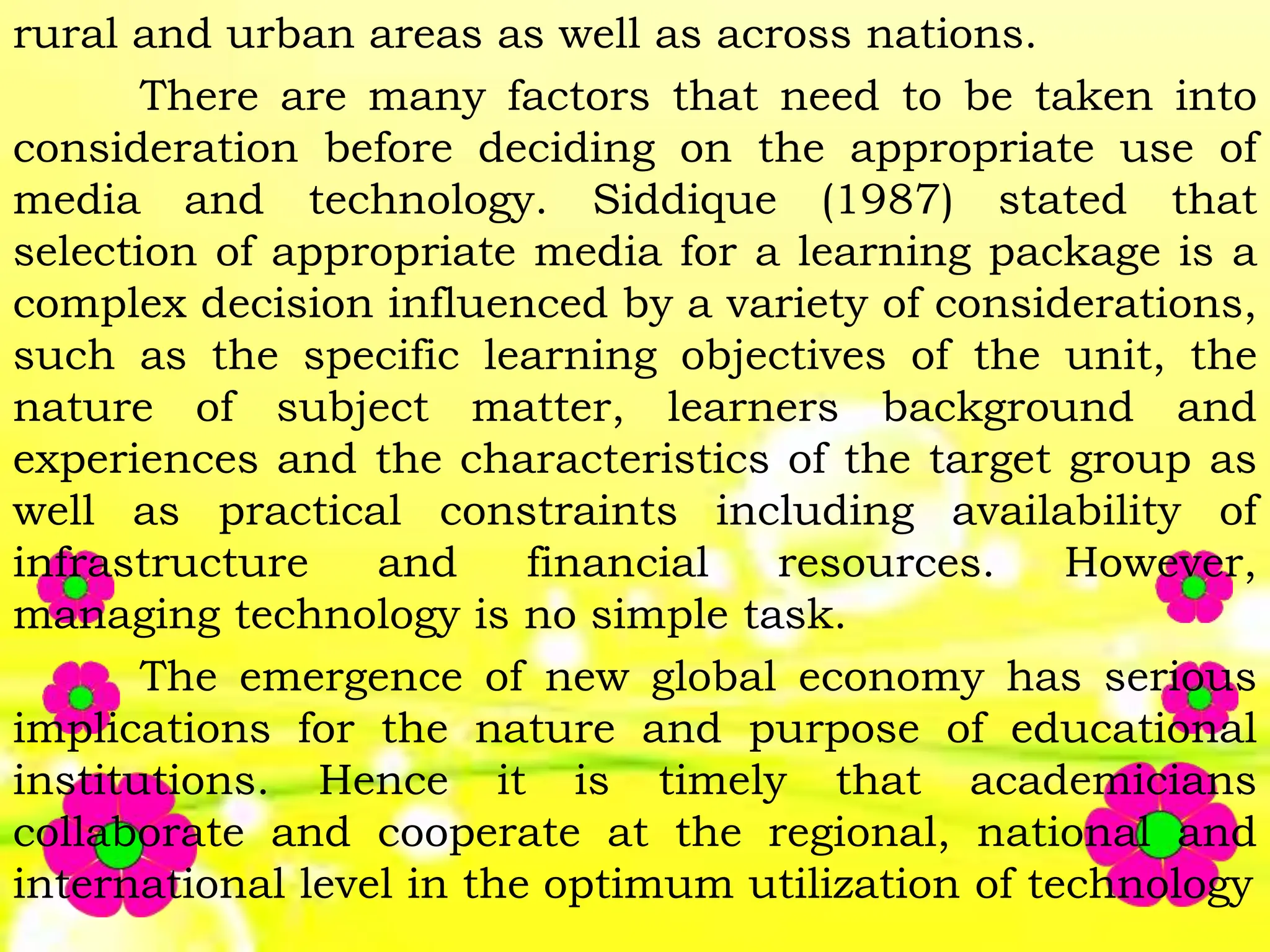 rural and urban areas as well as across nations.
There are many factors that need to be taken into
consideration before deciding on the appropriate use of
media and technology. Siddique (1987) stated that
selection of appropriate media for a learning package is a
complex decision influenced by a variety of considerations,
such as the specific learning objectives of the unit, the
nature of subject matter, learners background and
experiences and the characteristics of the target group as
well as practical constraints including availability of
infrastructure and financial resources. However,
managing technology is no simple task.
The emergence of new global economy has serious
implications for the nature and purpose of educational
institutions. Hence it is timely that academicians
collaborate and cooperate at the regional, national and
international level in the optimum utilization of technology
 