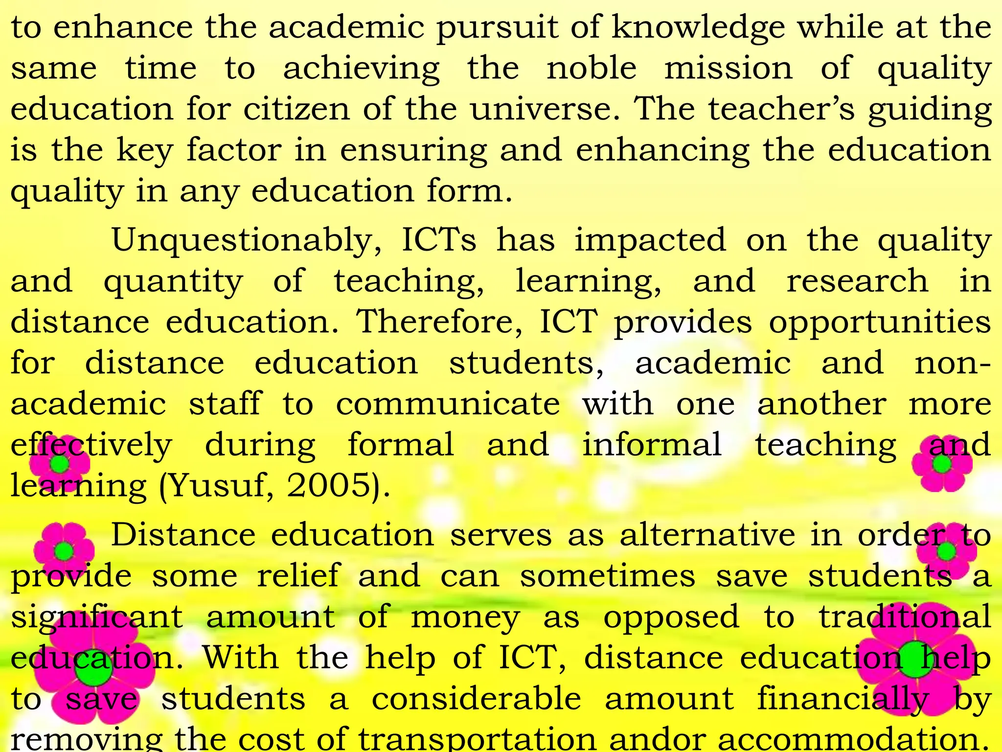 to enhance the academic pursuit of knowledge while at the
same time to achieving the noble mission of quality
education for citizen of the universe. The teacher’s guiding
is the key factor in ensuring and enhancing the education
quality in any education form.
Unquestionably, ICTs has impacted on the quality
and quantity of teaching, learning, and research in
distance education. Therefore, ICT provides opportunities
for distance education students, academic and non-
academic staff to communicate with one another more
effectively during formal and informal teaching and
learning (Yusuf, 2005).
Distance education serves as alternative in order to
provide some relief and can sometimes save students a
significant amount of money as opposed to traditional
education. With the help of ICT, distance education help
to save students a considerable amount financially by
removing the cost of transportation andor accommodation.
 