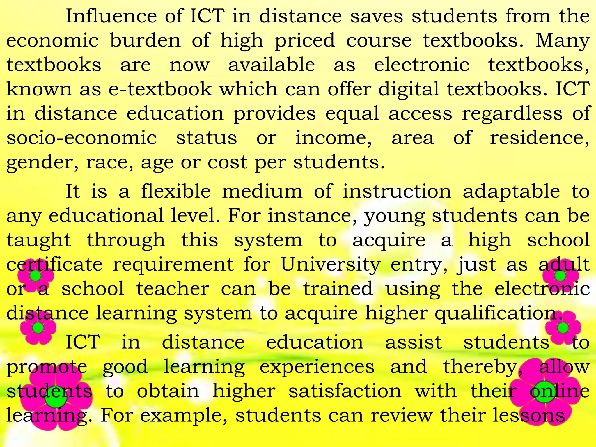 Influence of ICT in distance saves students from the
economic burden of high priced course textbooks. Many
textbooks are now available as electronic textbooks,
known as e-textbook which can offer digital textbooks. ICT
in distance education provides equal access regardless of
socio-economic status or income, area of residence,
gender, race, age or cost per students.
It is a flexible medium of instruction adaptable to
any educational level. For instance, young students can be
taught through this system to acquire a high school
certificate requirement for University entry, just as adult
or a school teacher can be trained using the electronic
distance learning system to acquire higher qualification.
ICT in distance education assist students to
promote good learning experiences and thereby, allow
students to obtain higher satisfaction with their online
learning. For example, students can review their lessons
 