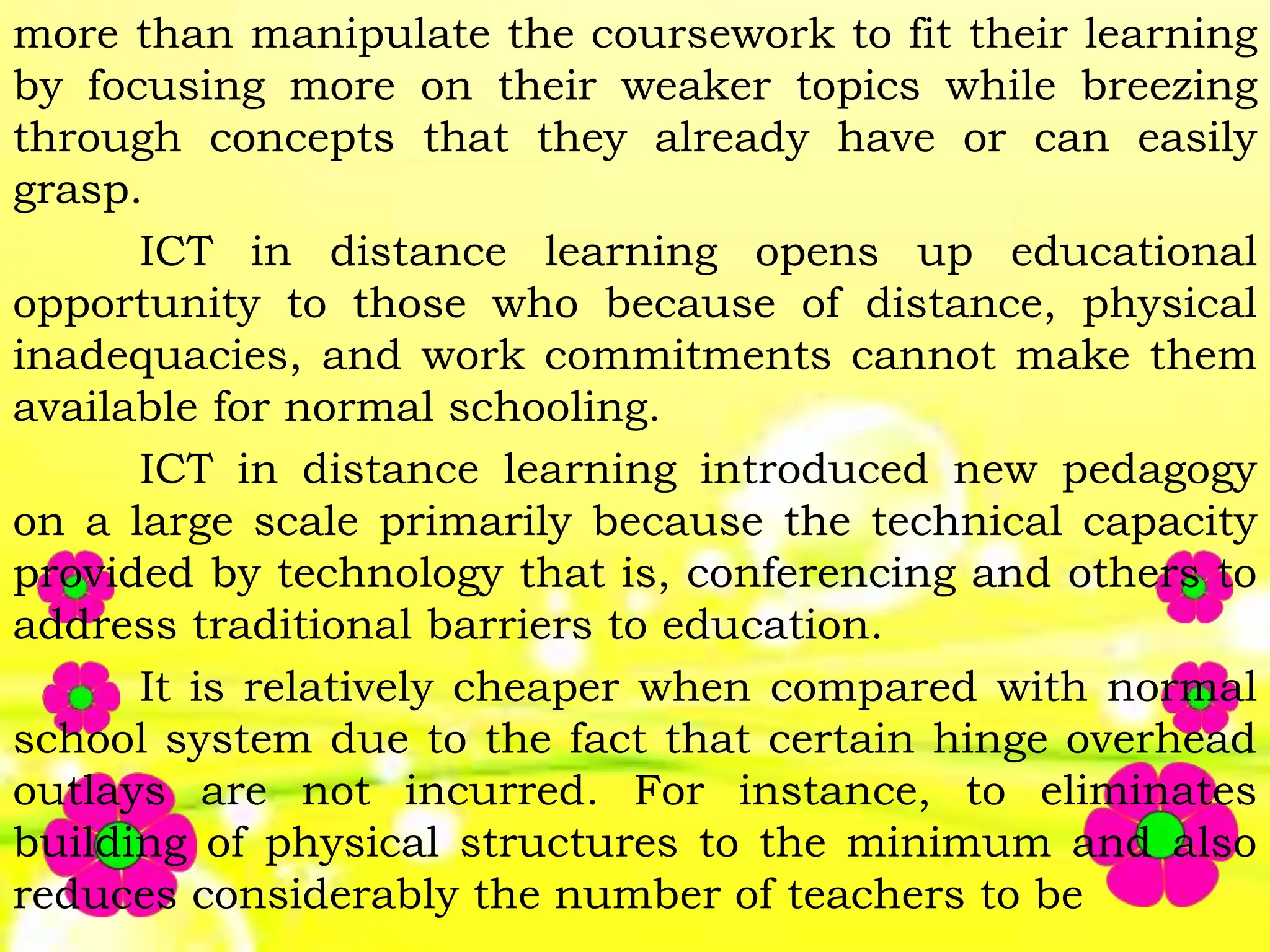 more than manipulate the coursework to fit their learning
by focusing more on their weaker topics while breezing
through concepts that they already have or can easily
grasp.
ICT in distance learning opens up educational
opportunity to those who because of distance, physical
inadequacies, and work commitments cannot make them
available for normal schooling.
ICT in distance learning introduced new pedagogy
on a large scale primarily because the technical capacity
provided by technology that is, conferencing and others to
address traditional barriers to education.
It is relatively cheaper when compared with normal
school system due to the fact that certain hinge overhead
outlays are not incurred. For instance, to eliminates
building of physical structures to the minimum and also
reduces considerably the number of teachers to be
 