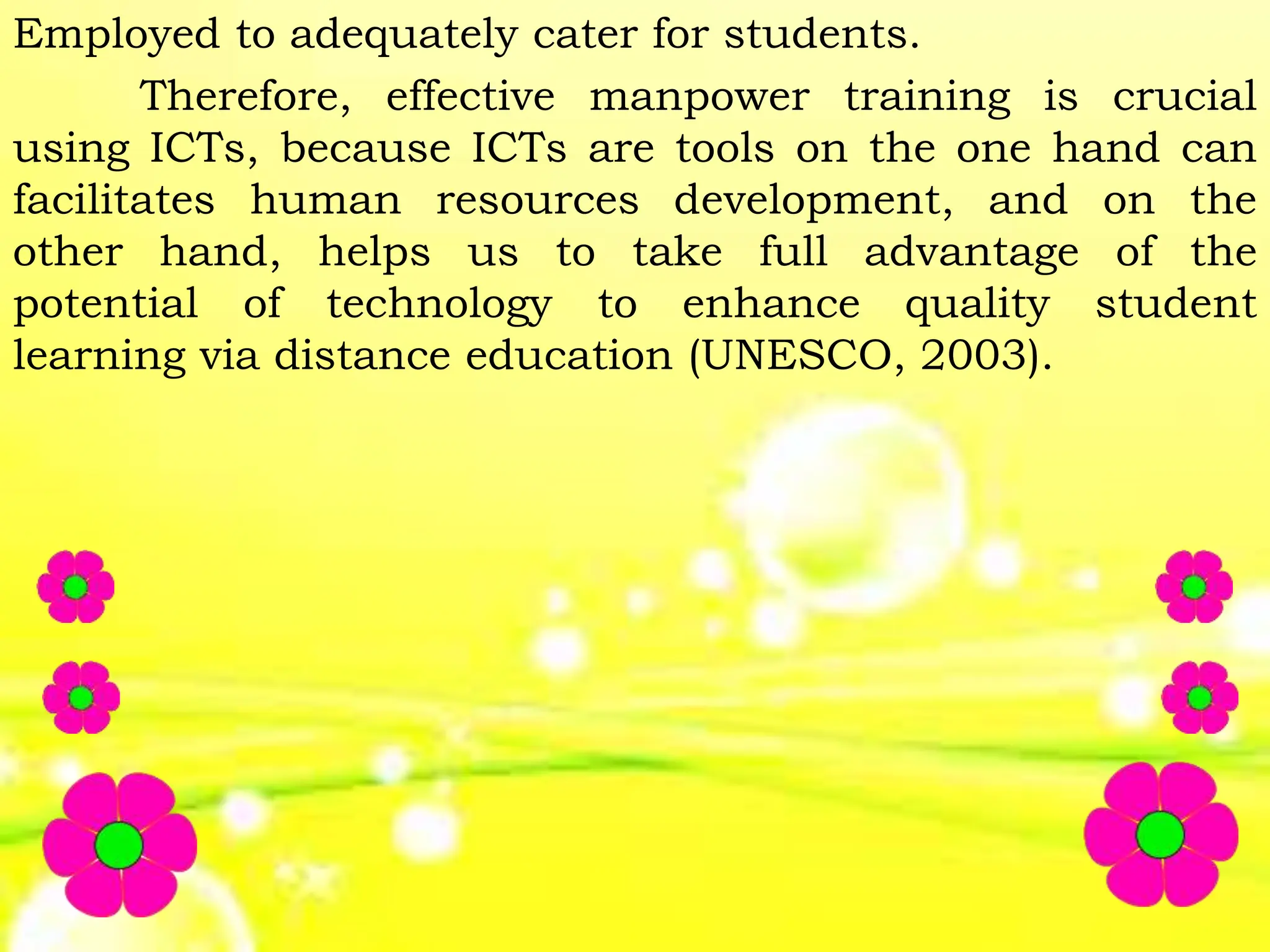 Employed to adequately cater for students.
Therefore, effective manpower training is crucial
using ICTs, because ICTs are tools on the one hand can
facilitates human resources development, and on the
other hand, helps us to take full advantage of the
potential of technology to enhance quality student
learning via distance education (UNESCO, 2003).
 