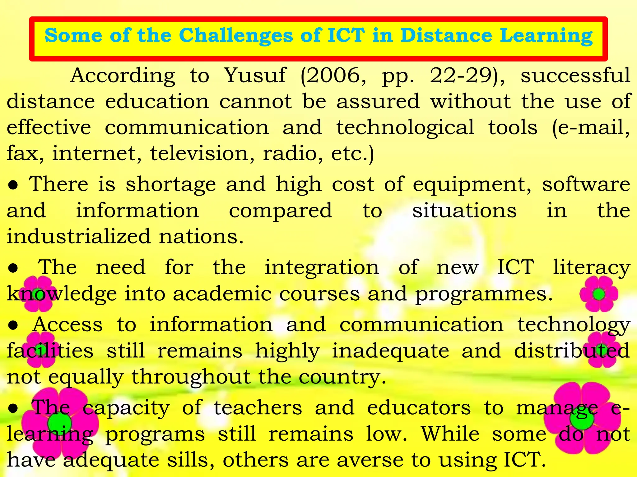 Some of the Challenges of ICT in Distance Learning
According to Yusuf (2006, pp. 22-29), successful
distance education cannot be assured without the use of
effective communication and technological tools (e-mail,
fax, internet, television, radio, etc.)
● There is shortage and high cost of equipment, software
and information compared to situations in the
industrialized nations.
● The need for the integration of new ICT literacy
knowledge into academic courses and programmes.
● Access to information and communication technology
facilities still remains highly inadequate and distributed
not equally throughout the country.
● The capacity of teachers and educators to manage e-
learning programs still remains low. While some do not
have adequate sills, others are averse to using ICT.
 