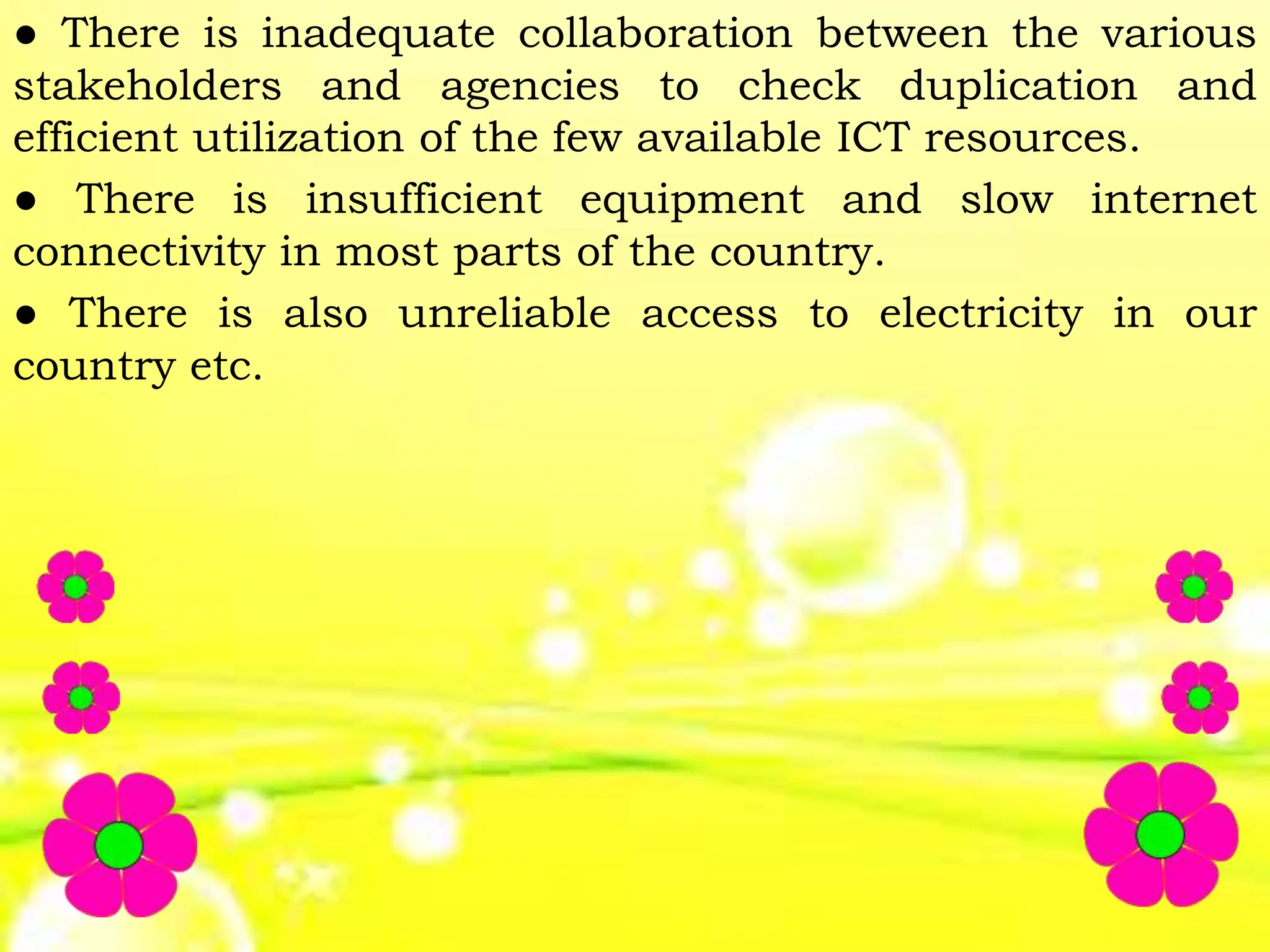● There is inadequate collaboration between the various
stakeholders and agencies to check duplication and
efficient utilization of the few available ICT resources.
● There is insufficient equipment and slow internet
connectivity in most parts of the country.
● There is also unreliable access to electricity in our
country etc.
 