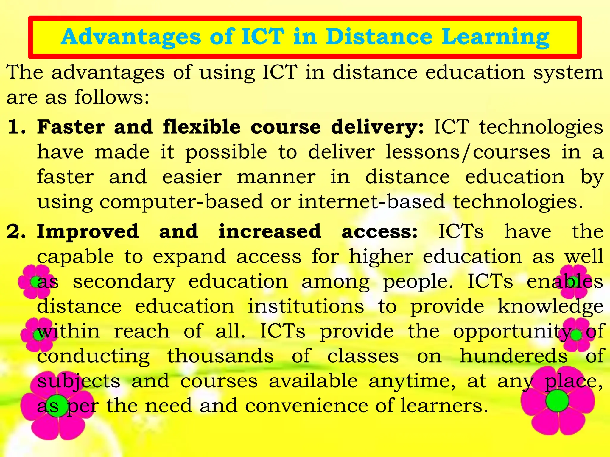 Advantages of ICT in Distance Learning
The advantages of using ICT in distance education system
are as follows:
1. Faster and flexible course delivery: ICT technologies
have made it possible to deliver lessons/courses in a
faster and easier manner in distance education by
using computer-based or internet-based technologies.
2. Improved and increased access: ICTs have the
capable to expand access for higher education as well
as secondary education among people. ICTs enables
distance education institutions to provide knowledge
within reach of all. ICTs provide the opportunity of
conducting thousands of classes on hundereds of
subjects and courses available anytime, at any place,
as per the need and convenience of learners.
 
