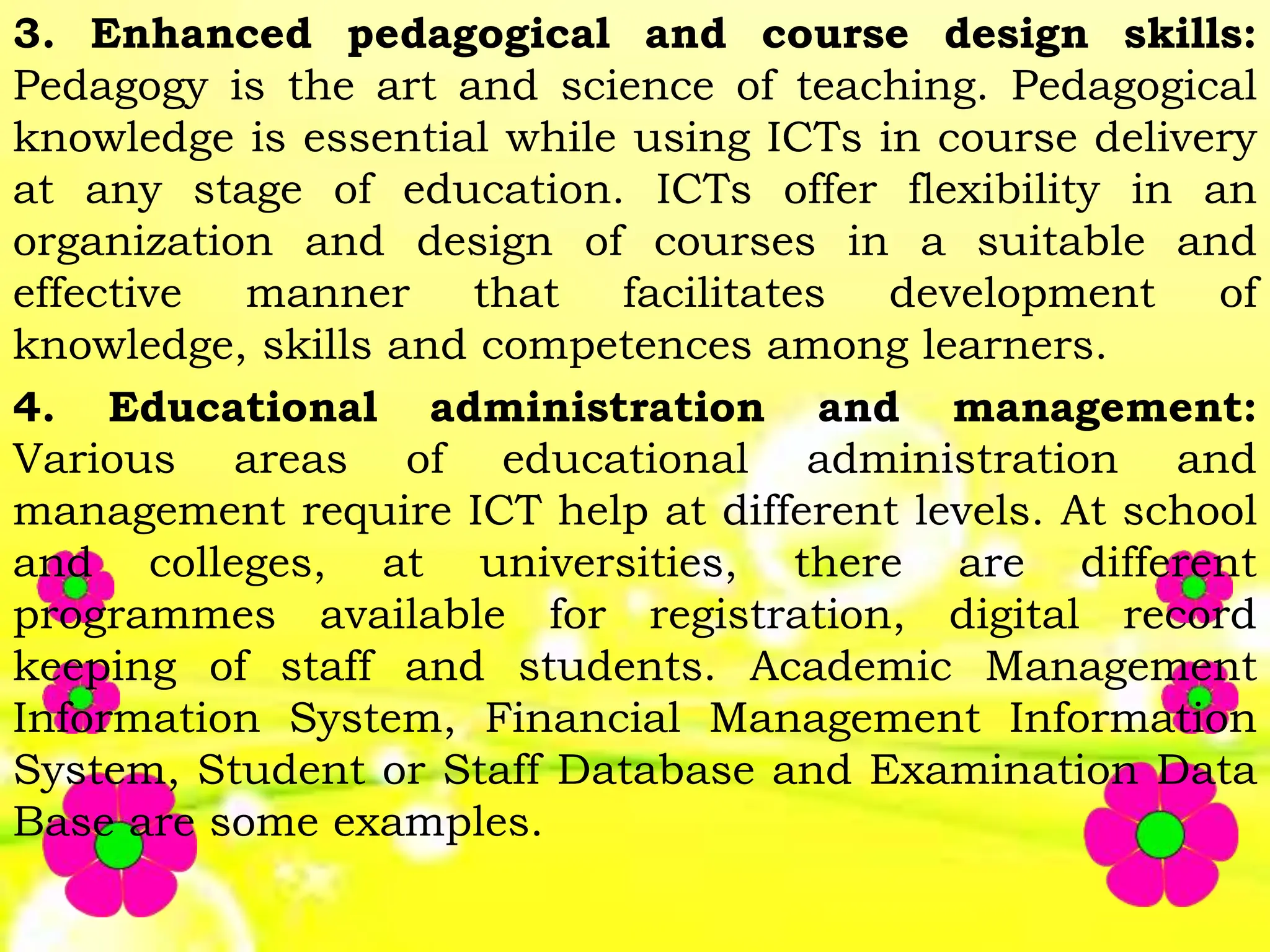 3. Enhanced pedagogical and course design skills:
Pedagogy is the art and science of teaching. Pedagogical
knowledge is essential while using ICTs in course delivery
at any stage of education. ICTs offer flexibility in an
organization and design of courses in a suitable and
effective manner that facilitates development of
knowledge, skills and competences among learners.
4. Educational administration and management:
Various areas of educational administration and
management require ICT help at different levels. At school
and colleges, at universities, there are different
programmes available for registration, digital record
keeping of staff and students. Academic Management
Information System, Financial Management Information
System, Student or Staff Database and Examination Data
Base are some examples.
 