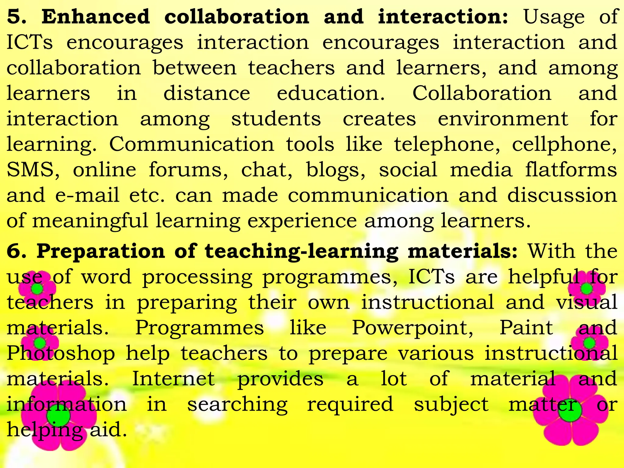 5. Enhanced collaboration and interaction: Usage of
ICTs encourages interaction encourages interaction and
collaboration between teachers and learners, and among
learners in distance education. Collaboration and
interaction among students creates environment for
learning. Communication tools like telephone, cellphone,
SMS, online forums, chat, blogs, social media flatforms
and e-mail etc. can made communication and discussion
of meaningful learning experience among learners.
6. Preparation of teaching-learning materials: With the
use of word processing programmes, ICTs are helpful for
teachers in preparing their own instructional and visual
materials. Programmes like Powerpoint, Paint and
Photoshop help teachers to prepare various instructional
materials. Internet provides a lot of material and
information in searching required subject matter or
helping aid.
 