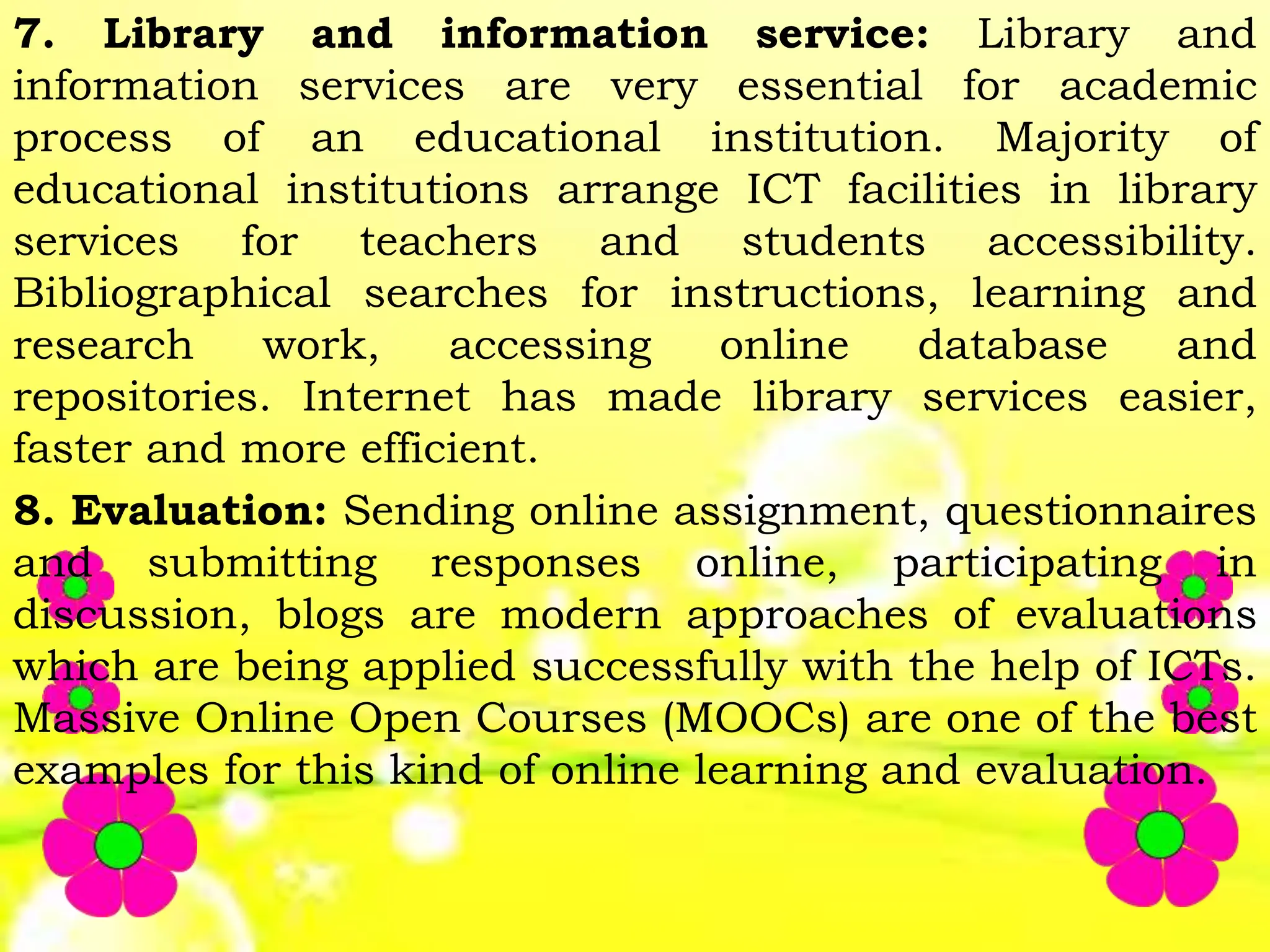 7. Library and information service: Library and
information services are very essential for academic
process of an educational institution. Majority of
educational institutions arrange ICT facilities in library
services for teachers and students accessibility.
Bibliographical searches for instructions, learning and
research work, accessing online database and
repositories. Internet has made library services easier,
faster and more efficient.
8. Evaluation: Sending online assignment, questionnaires
and submitting responses online, participating in
discussion, blogs are modern approaches of evaluations
which are being applied successfully with the help of ICTs.
Massive Online Open Courses (MOOCs) are one of the best
examples for this kind of online learning and evaluation.
 