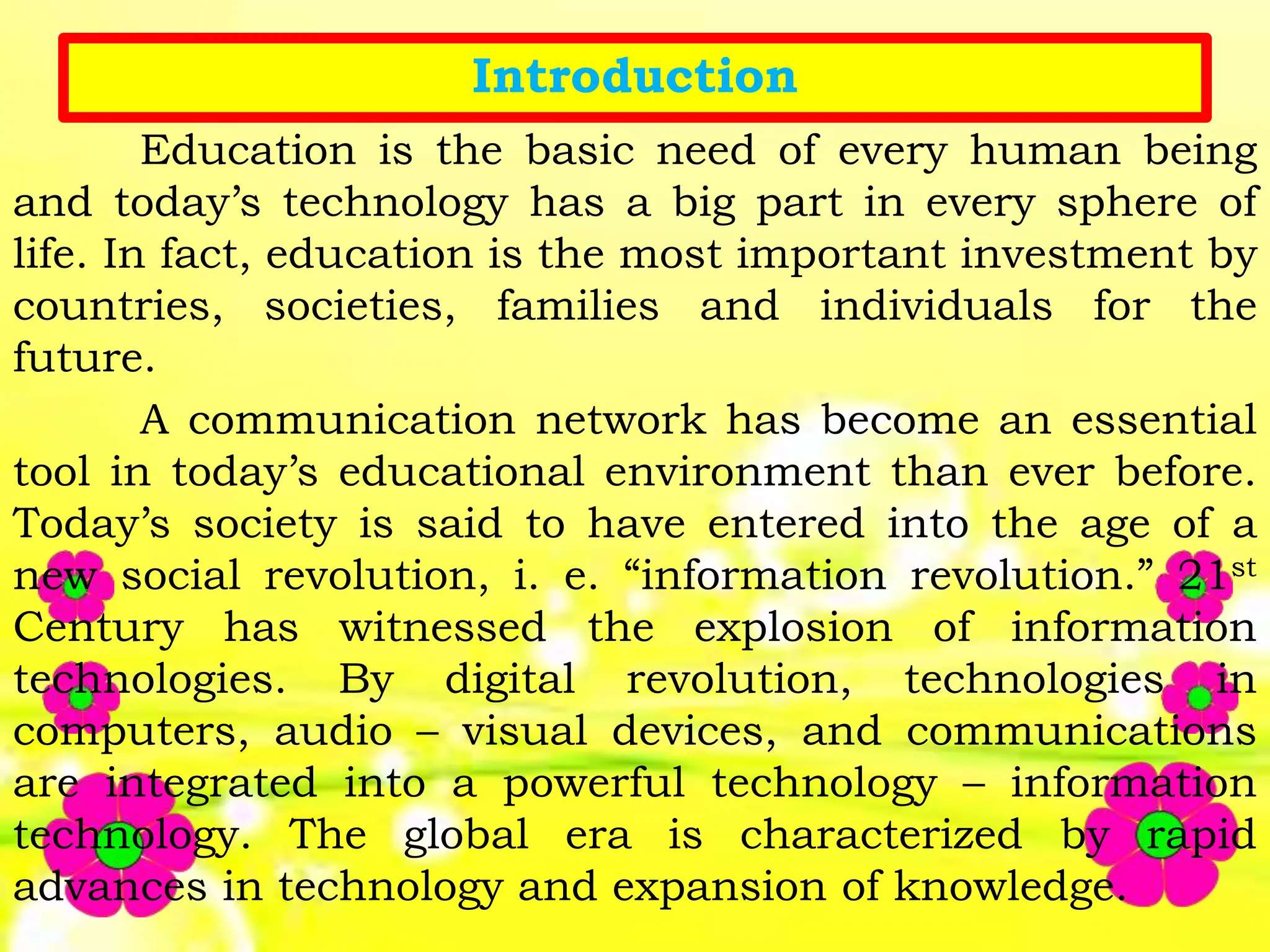 Introduction
Education is the basic need of every human being
and today’s technology has a big part in every sphere of
life. In fact, education is the most important investment by
countries, societies, families and individuals for the
future.
A communication network has become an essential
tool in today’s educational environment than ever before.
Today’s society is said to have entered into the age of a
new social revolution, i. e. “information revolution.” 21st
Century has witnessed the explosion of information
technologies. By digital revolution, technologies in
computers, audio – visual devices, and communications
are integrated into a powerful technology – information
technology. The global era is characterized by rapid
advances in technology and expansion of knowledge.
 