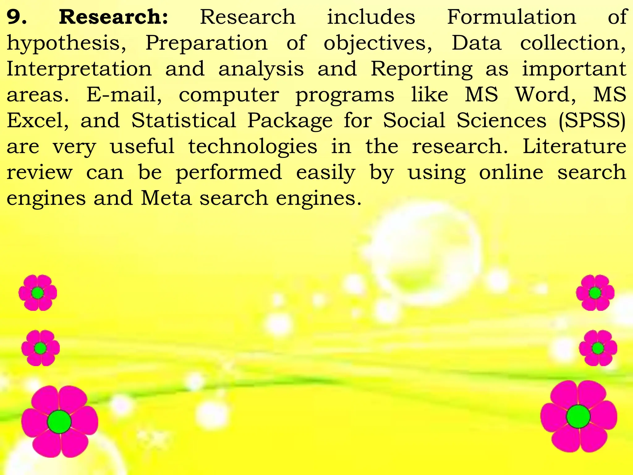 9. Research: Research includes Formulation of
hypothesis, Preparation of objectives, Data collection,
Interpretation and analysis and Reporting as important
areas. E-mail, computer programs like MS Word, MS
Excel, and Statistical Package for Social Sciences (SPSS)
are very useful technologies in the research. Literature
review can be performed easily by using online search
engines and Meta search engines.
 