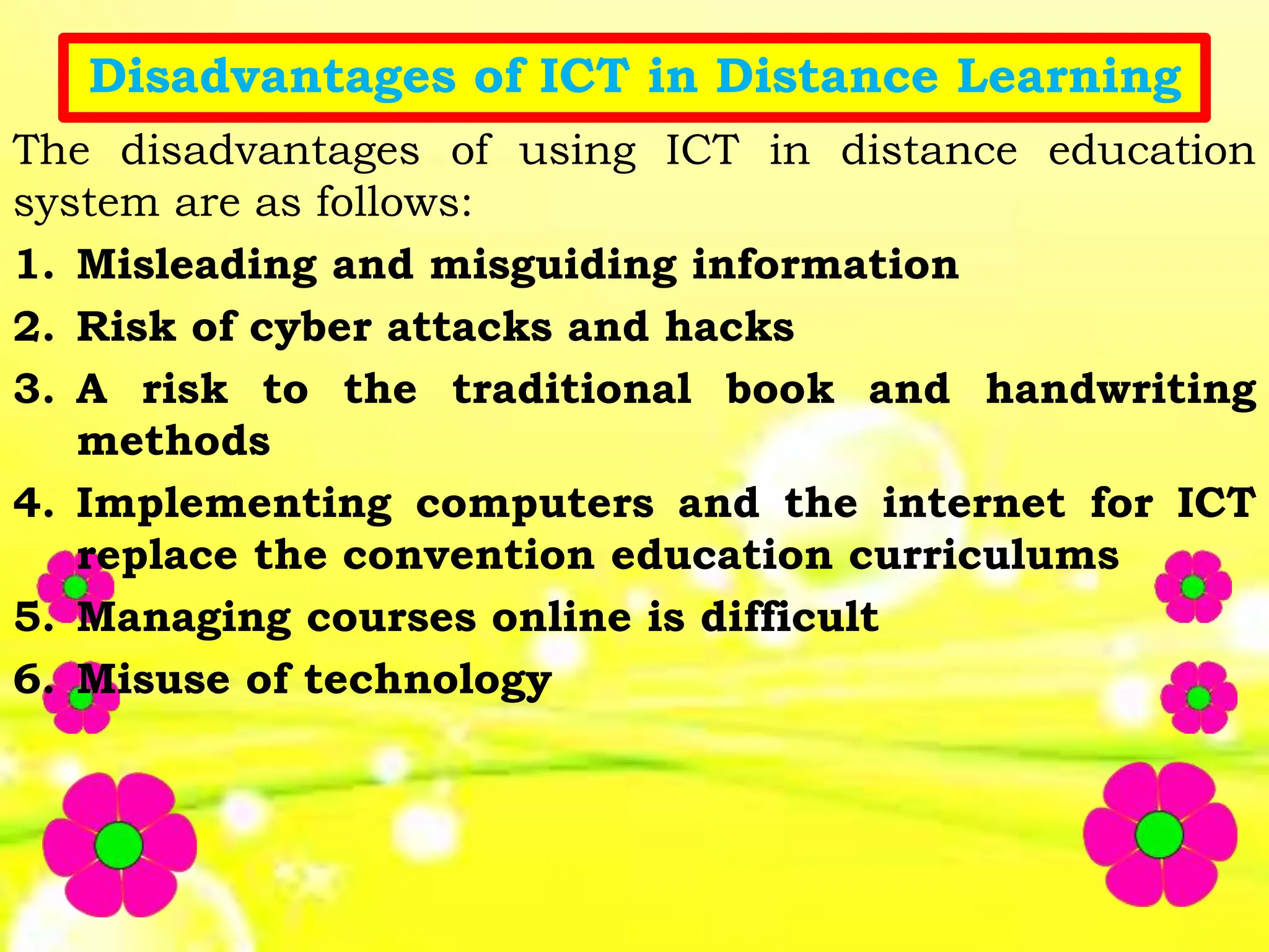 Disadvantages of ICT in Distance Learning
The disadvantages of using ICT in distance education
system are as follows:
1. Misleading and misguiding information
2. Risk of cyber attacks and hacks
3. A risk to the traditional book and handwriting
methods
4. Implementing computers and the internet for ICT
replace the convention education curriculums
5. Managing courses online is difficult
6. Misuse of technology
 