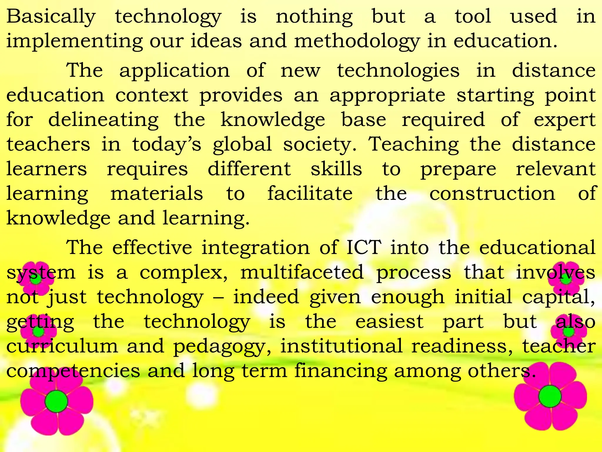 Basically technology is nothing but a tool used in
implementing our ideas and methodology in education.
The application of new technologies in distance
education context provides an appropriate starting point
for delineating the knowledge base required of expert
teachers in today’s global society. Teaching the distance
learners requires different skills to prepare relevant
learning materials to facilitate the construction of
knowledge and learning.
The effective integration of ICT into the educational
system is a complex, multifaceted process that involves
not just technology – indeed given enough initial capital,
getting the technology is the easiest part but also
curriculum and pedagogy, institutional readiness, teacher
competencies and long term financing among others.
 