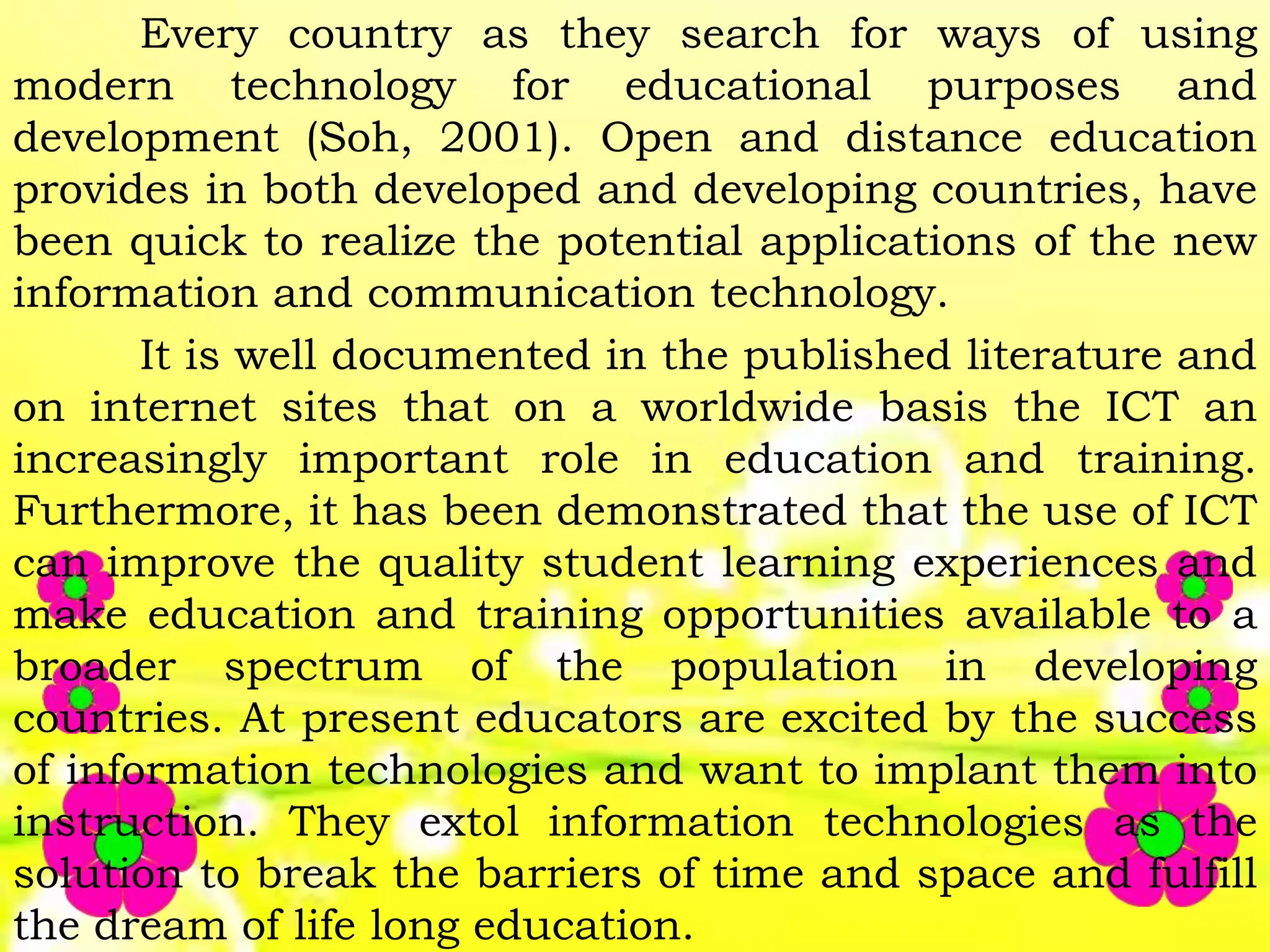 Every country as they search for ways of using
modern technology for educational purposes and
development (Soh, 2001). Open and distance education
provides in both developed and developing countries, have
been quick to realize the potential applications of the new
information and communication technology.
It is well documented in the published literature and
on internet sites that on a worldwide basis the ICT an
increasingly important role in education and training.
Furthermore, it has been demonstrated that the use of ICT
can improve the quality student learning experiences and
make education and training opportunities available to a
broader spectrum of the population in developing
countries. At present educators are excited by the success
of information technologies and want to implant them into
instruction. They extol information technologies as the
solution to break the barriers of time and space and fulfill
the dream of life long education.
 