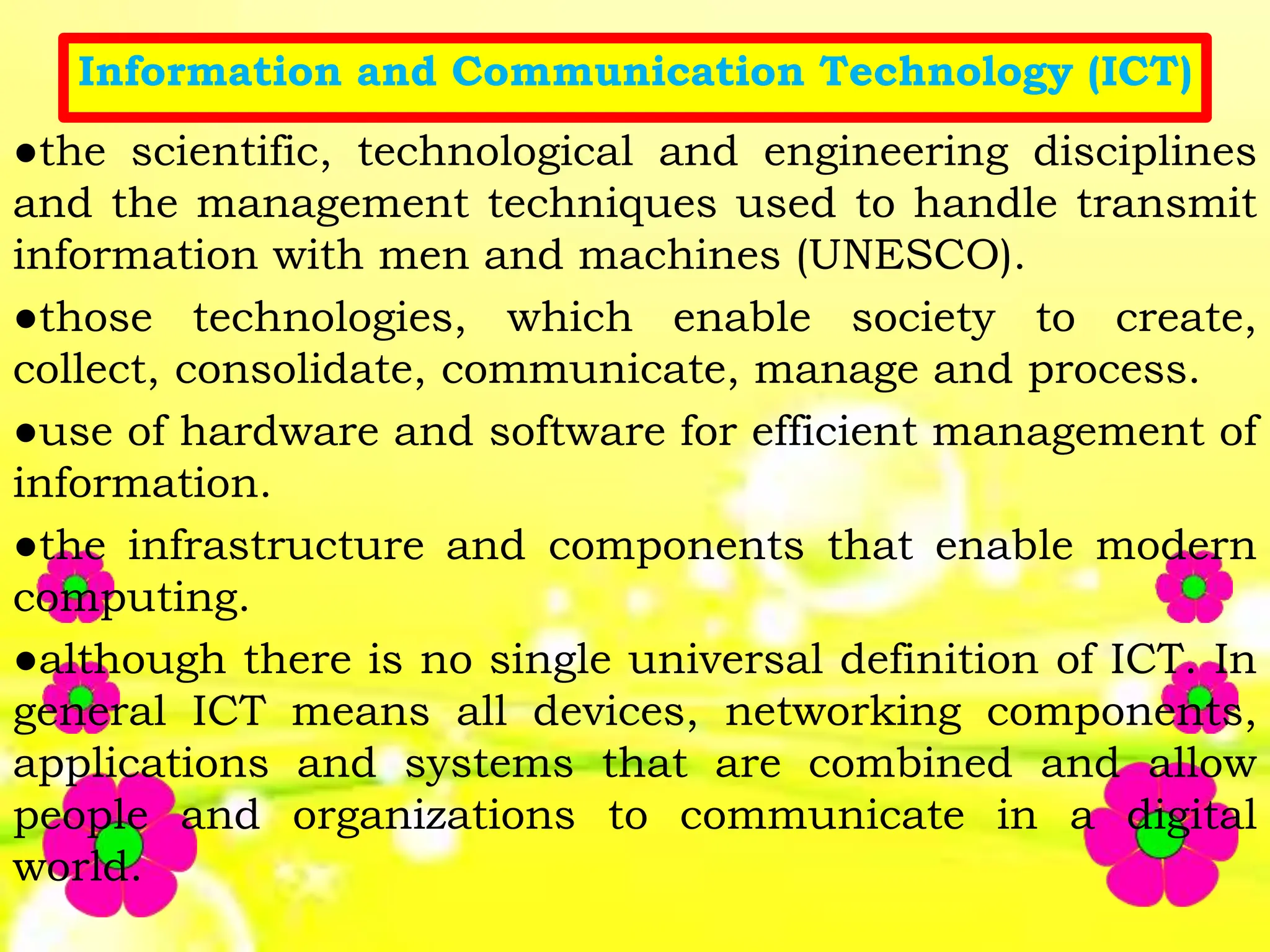 Information and Communication Technology (ICT)
●the scientific, technological and engineering disciplines
and the management techniques used to handle transmit
information with men and machines (UNESCO).
●those technologies, which enable society to create,
collect, consolidate, communicate, manage and process.
●use of hardware and software for efficient management of
information.
●the infrastructure and components that enable modern
computing.
●although there is no single universal definition of ICT. In
general ICT means all devices, networking components,
applications and systems that are combined and allow
people and organizations to communicate in a digital
world.
 