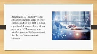 Bangladeshi ICT Industry Faces
lots of problems to carry on their
business and it’s too hard to obtain
a profitable business . Most of the
cases new ICT business owner
failed to continue his business and
they have to shutdown their
business.
 