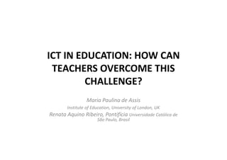 ICT IN EDUCATION: HOW CAN
 TEACHERS OVERCOME THIS
         CHALLENGE?
                Maria Paulina de Assis
       Institute of Education, University of London, UK
Renata Aquino Ribeiro, Pontifícia Universidade Católica de
                       São Paulo, Brasil
 