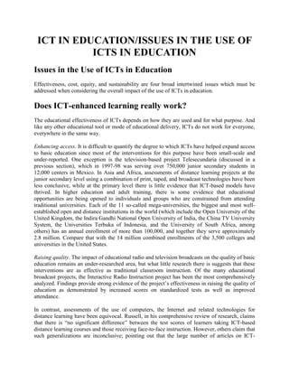 ICT IN EDUCATION/ISSUES IN THE USE OF ICTS IN EDUCATION<br />Issues in the Use of ICTs in Education<br />Effectiveness, cost, equity, and sustainability are four broad intertwined issues which must be addressed when considering the overall impact of the use of ICTs in education.<br />Does ICT-enhanced learning really work?<br />The educational effectiveness of ICTs depends on how they are used and for what purpose. And like any other educational tool or mode of educational delivery, ICTs do not work for everyone, everywhere in the same way.<br />Enhancing access. It is difficult to quantify the degree to which ICTs have helped expand access to basic education since most of the interventions for this purpose have been small-scale and under-reported. One exception is the television-based project Telesecundaria (discussed in a previous section), which in 1997-98 was serving over 750,000 junior secondary students in 12,000 centers in Mexico. In Asia and Africa, assessments of distance learning projects at the junior secondary level using a combination of print, taped, and broadcast technologies have been less conclusive, while at the primary level there is little evidence that ICT-based models have thrived. In higher education and adult training, there is some evidence that educational opportunities are being opened to individuals and groups who are constrained from attending traditional universities. Each of the 11 so-called mega-universities, the biggest and most well-established open and distance institutions in the world (which include the Open University of the United Kingdom, the Indira Gandhi National Open University of India, the China TV University System, the Universities Terbuka of Indonesia, and the University of South Africa, among others) has an annual enrollment of more than 100,000, and together they serve approximately 2.8 million. Compare that with the 14 million combined enrollments of the 3,500 colleges and universities in the United States. <br />Raising quality. The impact of educational radio and television broadcasts on the quality of basic education remains an under-researched area, but what little research there is suggests that these interventions are as effective as traditional classroom instruction. Of the many educational broadcast projects, the Interactive Radio Instruction project has been the most comprehensively analyzed. Findings provide strong evidence of the project’s effectiveness in raising the quality of education as demonstrated by increased scores on standardized tests as well as improved attendance. <br />In contrast, assessments of the use of computers, the Internet and related technologies for distance learning have been equivocal. Russell, in his comprehensive review of research, claims that there is “no significant difference” between the test scores of learners taking ICT-based distance learning courses and those receiving face-to-face instruction. However, others claim that such generalizations are inconclusive; pointing out that the large number of articles on ICT-based distance learning does not include original experimental research or case studies. Other critics argue that dropout rates are much higher when instruction is delivered at a distance via ICTs.<br />There have also been many studies that seem to support the claim that the use of computers enhances and amplifies existing curricula, as measured through standardized testing. Specifically, research shows that the use of computers as tutors, for drill and practice, and for instructional delivery, combined with traditional instruction, results in increases in learning in the traditional curriculum and basic skills areas, as well as higher test scores in some subjects compared to traditional instruction alone. Students also learn more quickly, demonstrate greater retention, and are better motivated to learn when they work with computers. But there are those who claim that these represent modest gains and, in any case, much of the researches on which these claims are based are methodologically flawed.<br />Research likewise suggests that the use of computers, the Internet, and related technologies, given adequate teacher training and support, can indeed facilitate the transformation of the learning environment into a learner-centered one. But these studies are criticized for being mostly exploratory and descriptive in nature and lacking in empirical rigor. There is as yet no strong evidence that this new learning environment fosters improved learning outcomes. What does exist are qualitative data based on observations and analysis of student and teacher perceptions that suggest a positive impact on learning. <br />One of the most critical problems in trying to assess the effectiveness of computers and the Internet as transformational tools is that standardized tests cannot capture the kinds of benefits that are expected to be gained in a learner-centered environment. Moreover, since technology use is fully integrated into the larger learning system, it is very difficult to isolate the technology variable and determine whether any observed gains are due to technology use or to some other factor or combination of factors.<br />How much does it cost?<br />Broadly speaking, educational television broadcasts and computer-based and online learning are more expensive than radio broadcasts. There is disagreement, however, over whether television broadcasts are cheaper than computer-based and online learning. That said, categorical assessments of cost-effectiveness are difficult to make because of lack of data, differences in programs, problems of generalization, and problems of quantification of educational outcomes and opportunity costs. Speaking specifically of computers and the Internet, Blurter<br /> argues that “[w]hen considering whether ICT is “cost-effective” in educational settings, a definitive conclusion may not be possible for a variety of reasons. However, when considering the alternative of building more physical infrastructure, the cost savings to be realized from sharing resources, and the societal price of not providing access, ICT as a means of enabling teaching and learning appears to be an attractive and necessary alternative.” <br />A common mistake in estimating the cost of a particular ICT educational application is to focus too much on initial fixed costs—purchase of equipment, construction or retrofitting of physical facilities, initial materials production, and the like. But studies of the use of computers in classrooms, for example, show that installation of hardware and retrofitting of physical facilities account for only between 40% to 60% of the full cost of using the computers over their lifetime, or its total cost of ownership. In fact, while at first glance it may seem that the initial purchase of hardware and software is the costliest part of the process, the bulk of the total cost of ownership is spread out over time, with annual maintenance and support costs (known as variable or recurrent costs) constituting between 30% to 50% of the total cost of hardware and software. The cost of professional development, another variable cost, also accumulates over time. For computer-based approaches the total cost of ownership therefore includes:<br />FIXED COSTS<br />Retrofitting of physical facilities <br />Hardware and networking <br />Software <br />Upgrades and replacement (in about five years) <br />VARIABLE OR RECURRENT COSTS<br />Professional development <br />Connectivity, including Internet access and telephone time <br />Maintenance and support, including utilities and supplies <br />In order to determine cost efficiencies, fixed costs must be distinguished from variable costs, and the balance between the two understood. If the fixed costs of a technology project are high and its variable costs are low, then there will be cost advantages to scaling up. This is the case with general educational radio and television broadcasting. Programs such as Sesame Street and Discovery are more cost-efficient the larger their audience since the high cost of production is distributed over a larger viewer base while no staff expenditures are made for learner support.<br />On the other hand, the case of Telesecundaria in Mexico demonstrates that the impact of higher variable costs related to learner support may be offset if the scale of the project is sufficiently large to the point where per student costs compare favorably with those of traditional schools. Similarly, with the Interactive Radio Instruction project annual cost per student is estimated to fall from US$8.25 with 100,000 students to US$3.12 with 1,000,000. Obviously, these economies of scale may be achieved only in countries with large populations.<br />Open and distance learning institutions have also achieved cost-effectiveness through economies of scale. Per student costs of the 11 mega-universities range from only 5% to 50% of the average of the traditional universities in their respective countries. <br />The introduction of computers represents additional costs for schools but without short-term cost advantages. Data on cost of computer use per student in both primary and secondary schools in fact suggest cost-ineffectiveness. In Chile, for example, cost per primary school student is between US$22 and US$83, with expenditures for computer use requiring 10% to 37% of the national primary school budget.. In the U.S., computer investments accounted for 1.3% of total expenditure on schools, with annual cost per student at US$70. <br />Perryton and Creed suggest that these levels of cost support the argument against putting computers in every classroom, particularly in primary schools where there are no strong curricular arguments for investment in computers. In secondary schools, spending money on computers may be justified by the curriculum but this will come with significant increases in total school expenditure. <br />Another dimension of cost is location, or who will pay for what. In projects that involve computers connected to the Internet, either the school or student or both bear the variable costs related to operations such as maintenance, Internet service charges, and telephone line charges. In contrast, with radio programming the learner has to pay only for a radio and a set of batteries.<br />Is there equity of access to ICTs in education?<br />Given the wide disparities in access to ICTs between rich and poor countries and between different groups within countries, there are serious concerns that the use of ICTs in education will widen existing divisions drawn along economic, social, cultural, geographic, and gender lines.<br />Ideally, one wishes for equal opportunity to participate. But access for different actors—both as users and producers—is weighted by their resources. Hence, initial differences are often reproduced, reinforced, and even magnified….A formidable challenge, therefore, continues to face planners of international education: how to define the problem and provide assistance for development. <br />The introduction of ICTs in education, when done without careful deliberation, can result in the further marginalization of those who are already underserved and/or disadvantaged. For example, women have less access to ICTs and fewer opportunities for ICT-related training compared to men because of illiteracy and lack of education, lack of time, lack of mobility, and poverty. Boys are more likely than girls to have access to computers in school and at home. Not surprisingly, boys tend to enjoy working with computers more than girls. As the American Association of University Women reports, “Girls have narrowed some significant gender gaps, but technology is now the new ‘boys’ club’ in our nation’s public schools. While boys programme and problem solve with computers, girls use computers for word processing…”. <br />In an evaluation of its programmers in four African countries, World links,. an organization that promotes project-based, international telecollaboration activities among secondary school teachers and students from developing countries, it was found that despite efforts to make the programme gender neutral, gender inequalities in access persist in Uganda and Ghana. Furthermore, while girls benefited more from the programme in terms of improved academic performance and communication skills, boys were able to hone their technological skills more. A complex of economic, organizational, and sociocultural factors account for these differences: “High student-to-computer ratios and first come-first serve policies do not favors girls (typically heavily outnumbered by boys at the secondary level), girls have earlier curfew hours and domestic chore responsibilities which limit their access time, and local patriarchal beliefs tend to allow boys to dominate the computer lab environment.”. Measures proposed to address this gender bias include encouraging schools to develop “fair use” policies in computer labs, conducting gender sensitivity sessions, and advocating for reducing the after-school duties of girls to give them more time to use the computer lab. Girls also need to have female role models to inspire them to participate in technology-related activities. <br />Providing access to ICTs is only one facet of efforts to address equity issues. Equal attention must be paid to ensuring that the technology is actually being used by the target learners and in ways that truly serve their needs. An ICT-supported educational programmers that illustrates this holistic approach is the Enlace Quiché: Bilingual Education in Guatemala Through Teacher Training programmers.. The programmers seek to establish and maintain bilingual education technology centers for educators, students, teachers, parents, and community members in Quiché and neighboring areas. The technical teams for each centre are composed of three students, two teachers, and the centre administrator, with at least one female student and one female teacher. Another objective of Enlace Quiché is the creation of multimedia bilingual educational materials that are anchored on the Mayan culture and that reflect a constructivist approach to learning. As the project website notes, this “demonstrate[s] that the technology can be used to know, to conserve, to disclose and to value local knowledge.” The project thus illustrates a model for bridging the digital divide arising from the monopoly in Internet content provision by Western and English-speaking groups and from uneven capacities to make purposeful, relevant and critical use of digital resources (see section on language and content below).<br />Another example of a holistic approach to ICT integration in education is a radio instruction project in Mongolia called the Gobi Women’s Project. It seeks to provide literacy and numeracy instruction built around lessons of interest to around 15,000 nomadic women, and to create income opportunities for them. Among the programmers topics are livestock rearing techniques; family care (family planning, health, nutrition and hygiene); income generation using locally available raw materials; and basic business skills for a new market economy. <br />Are ICT-enhanced educational projects sustainable?<br />One aspect of development programs that is often neglected is sustainability. The long history of development aid has shown that too many projects and programs start with a bang but all too soon fade out with a whimper, to be quickly forgotten. This is true for many ICT-based educational projects as well. In many instances, these projects are initiated by third party donors—such as international aid agencies or corporations—and not enough attention is paid to establishing a mechanism by which the educational institution or community involved can pursue the project on its own or in partnership with other stakeholders after the initiating donor exits. But cost and financing are not the only barriers to sustainability. According to Cisler, the sustainability of ICT-enabled programs has four components: social, political, technological, and economic. <br />Economic sustainability refers to the ability of a school and community to finance an ICT-enabled programmers over the long term. Cost-effectiveness is key, as technology investments typically run high and in many cases divert funds from other equally pressing needs. Planners should look to the total cost of ownership (see preceding discussion on cost) and build lucrative partnerships with the community to be able to defray all expenses over the long term. The need to develop multiple channels of financing through community participation ties economic sustainability closely to social and political sustainability.<br />Social sustainability is a function of community involvement. The school does not exist in a vacuum, and for an ICT-enabled project to succeed the buy-in of parents, political leaders, business leaders and other stakeholders is essential. Innovation can happen only when all those who will be affected by it, whether directly or indirectly, know exactly why such an innovation is being introduced, what the implications are on their lives, and what part they can play in ensuring its success. ICT-enabled programs must ultimately serve the needs of the community. Thus community-wide consultation and mobilization are processes critical to sustainability. In short, a sense of ownership for the project must be developed among all stakeholders for sustainability to be achieved.<br />Political sustainability refers to issues of policy and leadership. One of the biggest threats to ICT-enabled projects is resistance to change. If, for instance, teachers refuse to use ICTs in their classrooms, then use of ICTs can hardly take off, much less be sustained over the long term. Because of the innovative nature of ICT-enabled projects, leaders must have a keen understanding of the innovation process, identify the corresponding requirements for successful adoption, and harmonize plans and actions accordingly.<br />Technological sustainability involves choosing technology that will be effective over the long term. In a rapidly changing technology environment, this becomes a particularly tricky issue as planners must contend with the threat of technological obsolescence. At the same time, there is the tendency to acquire only the latest technologies (which is understandable in part because these are the models which vendors are likely to push aggressively) Generally, however, planners should go with tried and tested systems; stability issues plague many of the latest technologies. Again, the rule of thumb is to let the learning objectives drive the technology choice and not vice versa—the latest technologies may not be the most appropriate tools for achieving the desired educational goals. When making technology decisions, planners should also factor in not just costs but also the availability of spare parts and technical support.<br />                                Assignment <br />                      ICT (Instructional communication technology)<br />Topic:<br />           Issues of ICT in Education<br />Submitted to:<br />                        MRS.Uzma Dawood<br />Submitted by:<br />                     Farzana kausar#126<br />                    Farhat Shaheen#125<br />                   <br />                      Department of Education<br />                     University of Sargodha<br /> <br />Bottom of Form<br />