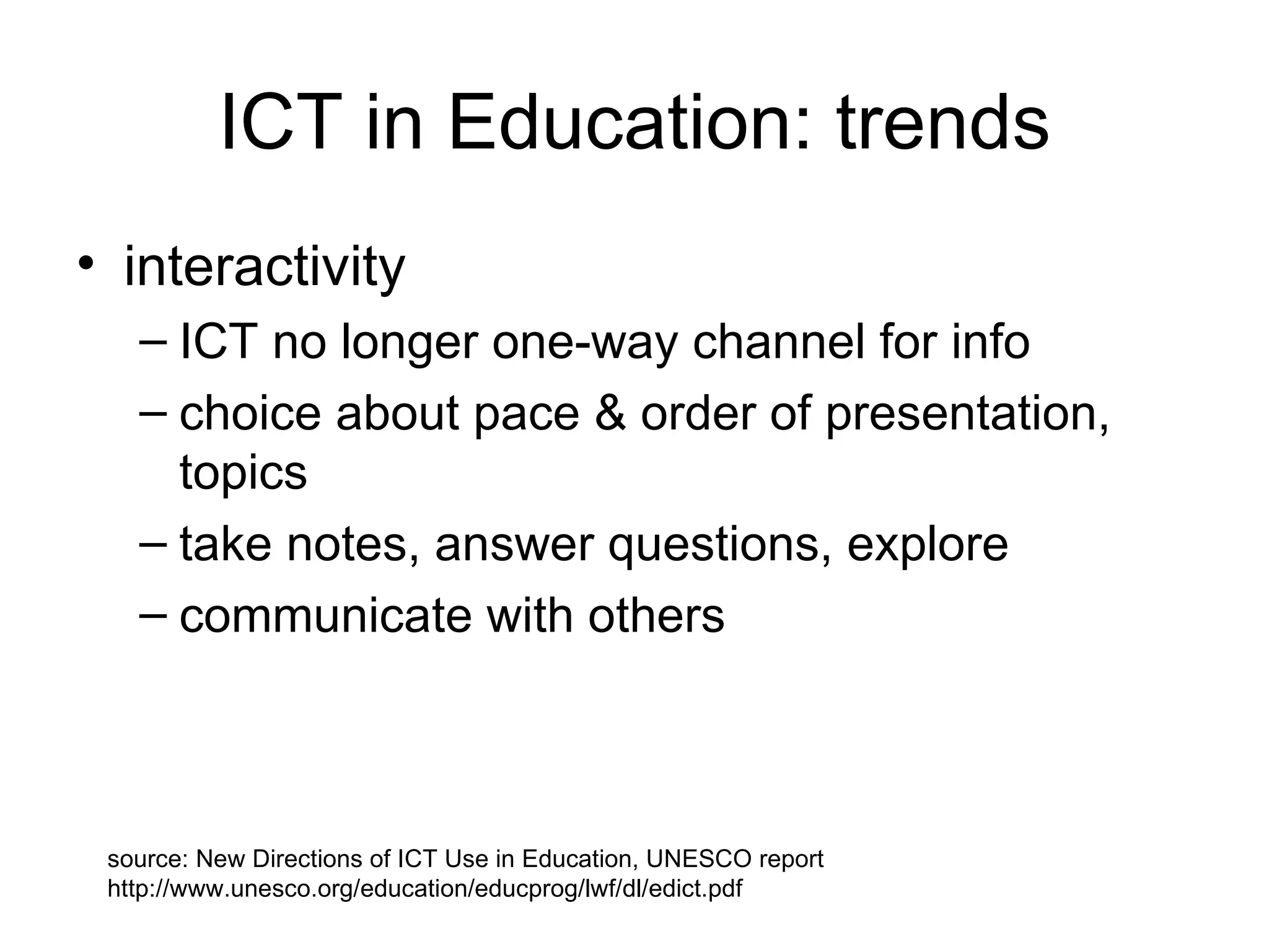 ICT in Education: trends interactivity  ICT no longer one-way channel for info choice about pace & order of presentation, topics take notes, answer questions, explore communicate with others source: New Directions of ICT Use in Education, UNESCO report  http://www.unesco.org/education/educprog/lwf/dl/edict.pdf 