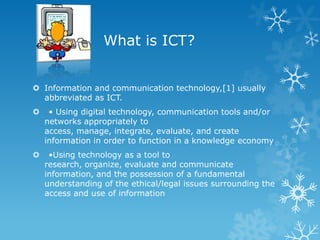 What is ICT?


 Information and communication technology,[1] usually
  abbreviated as ICT.
    • Using digital technology, communication tools and/or
    networks appropriately to
    access, manage, integrate, evaluate, and create
    information in order to function in a knowledge economy
    •Using technology as a tool to
    research, organize, evaluate and communicate
    information, and the possession of a fundamental
    understanding of the ethical/legal issues surrounding the
    access and use of information
 