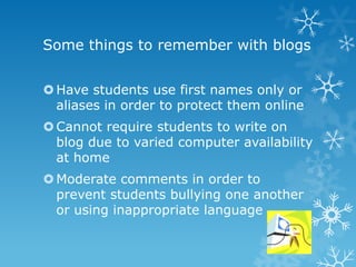 Some things to remember with blogs


 Have students use first names only or
  aliases in order to protect them online
 Cannot require students to write on
  blog due to varied computer availability
  at home
 Moderate comments in order to
  prevent students bullying one another
  or using inappropriate language
 