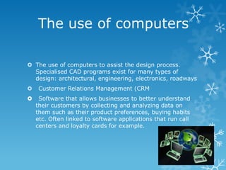 The use of computers

 The use of computers to assist the design process.
  Specialised CAD programs exist for many types of
  design: architectural, engineering, electronics, roadways
    Customer Relations Management (CRM
    Software that allows businesses to better understand
    their customers by collecting and analyzing data on
    them such as their product preferences, buying habits
    etc. Often linked to software applications that run call
    centers and loyalty cards for example.
 