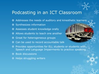 Podcasting in an ICT Classroom
 Addresses the needs of auditory and kinesthetic learners
 Synthesizes information
 Assesses student knowledge orally
 Allows students to teach one another
 Great for heterogeneous groups
 Can be used to record accountable talk
 Provides opportunities for ELL students or students with
  Speech and Language Impairments to practice speaking
 Book discussions
 Helps struggling writers
 