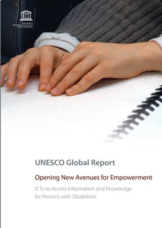 UNESCOGLOBALREPORT–OPENINGNEWAVENUESFOREMPOWERMENT
Communication and
Information Sector
United Nations
Educational, Scientiﬁc and
Cultural Organization
Building on the United Nations Convention on the Rights of Persons with Disabilities, the
Global Report addresses strong recommendations to all stakeholders – from decision-
makers to educators, civil society and industry – on how concretely to advance the rights
of people living with disabilities.
The report uses as its primary resource five regional studies commissioned by UNESCO. It
introduces additional material to build an overview and critical understanding of the use
of ICTs to access information and knowledge and to inform both in policy and practice
with regard to people living with disabilities.
United Nations
Educational, Scientiﬁc and
Cultural Organization
UNESCO Global Report
Opening New Avenues for Empowerment
ICTs to Access Information and Knowledge
for Persons with Disabilities
 