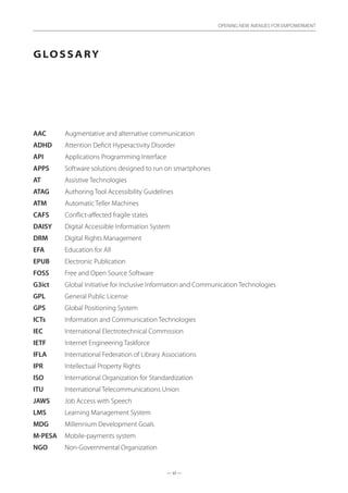 — xi —
OPENING NEW AVENUES FOR EMPOWERMENT
Glossary
AAC	 Augmentative and alternative communication
ADHD	 Attention Deficit Hyperactivity Disorder
API	 Applications Programming Interface
APPS	 Software solutions designed to run on smartphones
AT 	 Assistive Technologies
ATAG	 Authoring Tool Accessibility Guidelines
ATM	 Automatic Teller Machines
CAFS	 Conflict-affected fragile states
DAISY	 Digital Accessible Information System
DRM	 Digital Rights Management
EFA	 Education for All
EPUB	 Electronic Publication
FOSS 	 Free and Open Source Software
G3ict	 Global Initiative for Inclusive Information and Communication Technologies
GPL	 General Public License
GPS 	 Global Positioning System
ICTs 	 Information and Communication Technologies
IEC	 International Electrotechnical Commission
IETF	 Internet Engineering Taskforce
IFLA	 International Federation of Library Associations
IPR	 Intellectual Property Rights
ISO	 International Organization for Standardization
ITU 	 International Telecommunications Union
JAWS	 Job Access with Speech
LMS	 Learning Management System
MDG 	 Millennium Development Goals
M-PESA 	 Mobile-payments system
NGO 	 Non-Governmental Organization
 