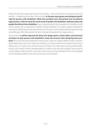 — 103 —
OPENING NEW AVENUES FOR EMPOWERMENT
— 103 —
OPENING NEW AVENUES FOR EMPOWERMENT
Finally, the area of accessible gaming and virtual reality -- with its educational, recreational, and social
benefits -- is beginning to be taken more seriously. In the past many games were designed specifi-
cally for persons with disabilities. While this provided some educational and recreational
opportunities, it did not meet the social needs of people with disabilities seeking to play with
people that did not have disabilities. Games designed specifically for people with disabilities lacked
certain aspects that are appealing to people without disabilities. For instance, games designed for
users who are blind lacked visual attractiveness for those who can see. Popular games that were made
accessible were often older games that were no longer being placed by a large audience.
Going forward, it will be important for those who design game, virtual reality, and interactive
simulators to take persons with disabilities’ needs into account when designing these pro-
ducts. This can be done by building the infrastructure in place to support different modes of presen-
tation depending on the user’s needs. For example, in a virtual environment the system knows who is
talking, who is in a given room, and the location of objects. This information can be presented diffe-
rently to users based on their indicated needs. For instance, real time text to speech can be used to
convert spoken audio to text for users who cannot hear and visual indication of the current speaker
can be indicated audibly to users who cannot see a visual indicator.
 
