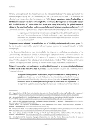 — 106 —
SECTION
— 106 —
SECTION 5
A theme running through this Report has been the interaction between the global (particularly the
momentum provided by the UN Convention) and the local (the ability to use ICTs in affordable and
effective local interventions for the education of PWD). As this report was being finalised late in
2012 this interaction was demonstrating both a continuing development of policies for people
with disabilities and ICT innovations. But it was also being affected by the global economic
crisis and the resulting funding and resource challenges that governments were facing. The UN
Convention provides a significant focus for policy development. For example, in the Asia Pacific Region:
”. . . regional governments sent representatives a month ago {November 2012} to a UN Economic
and Social Commission for Asia and the Pacific conference in Incheon, South Korea, to address
the barriers that prevent the growing number of disabled people participating in social, eco-
nomic and political life.”301
The governments adopted the world’s first set of disability-inclusive development goals. For
the first time, the region will be able to track and measure progress to improve the quality of life for
these people.
In the Solomon Islands there have been calls for the government to follow up ratification of the
Convention by robust action for PWD302
. Following its ratification of the Convention Jamaica will
publish a National Disabilities Bill in 2013 with specific attention to the rights of PWD to receive edu-
cation303
. In New Zealand there is heightened sensitivity to the needs of PWDs304
, a focus on ICT use in
Ghana305
, and a policy initiative is aiming to achieve wider acceptance of PWD in Botswana306
.
Citizens in general are becoming more sensitised to the needs of persons with disabilities and
for their needs to be mainstreamed in policies. A Eurobarometer Survey in 2012 for the European
Commission found:
“Europeans strongly believe that disabled people should be able to participate fully in
society,accordingtoanewsurveybytheEuropeanCommissionreleasedaheadoftheEuropean
Day for People with Disabilities on 3 December. Among those asked, 97% said that people with
disabilities should be able to go to school, get a job or access shops like anyone else. 7 in
10 respondents say better accessibility of goods and services would very much improve the lives
301.	 Heyzer, Noeleen. (2012). People with disabilities deserve to enjoy life, too. South China Morning Post, December 3, [accessed 2
December 2012]. http://www.scmp.com/comment/insight-opinion/article/1095796/people-disabilities-deserve-enjoy-life-too
302.	 Namosuia, Daniel. (2012). Disability body calls for govt’s support. Solomon Star (Solomon Islands), November 30, [accessed 2
December 2012]. http://www.solomonstarnews.com/news/national/16597-disability-body-calls-for-govts-support
303.	 Anon. (2012a). Disabilities friendly gala. The Gleaner (Jamaica), November 23, [accessed 2 December 2012]. http://jamaica-
gleaner.com/gleaner/20121123/social/social8.html
, Braham, Andrea. (2012). National Disabilities Bill to be tabled in Parliament Soon. Jamaica Information Service, November 21,
[accessed 2 December 2012]. http://www.jis.gov.jm/news/leads/32360
304.	 Ward, Darren. (2012). Giving to the world’s largest minority. Dominion Post (New Zealand), December 3, [accessed 2 December
2012]. http://www.stuff.co.nz/dominion-post/comment/8027491/Giving-to-the-worlds-largest-minority
305.	 Anon. (2012c). Gov’t Committed To Providing ICT Skills To People With Disabilities - Mahama. Ghana Web, November 22,
[accessed 2 December 2012]. http://www.ghanaweb.com/GhanaHomePage/politics/artikel.php?ID=257271
306.	 Bothoko, Pini. (2012). Association of people with disabilities aims high. The Monitor (Botswana), November 26, [accessed
2 December 2012]. http://www.mmegi.bw/index.php?sid=1aid=257dir=2012/November/Monday26
 