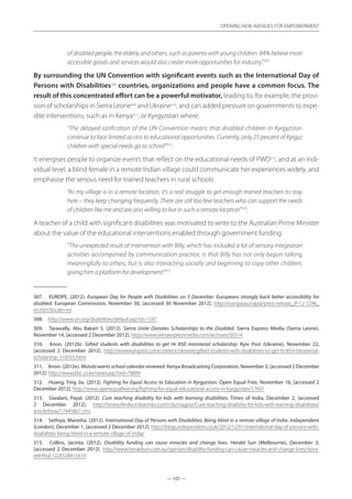 — 107 —
OPENING NEW AVENUES FOR EMPOWERMENT
— 107 —
OPENING NEW AVENUES FOR EMPOWERMENT
of disabled people, the elderly and others, such as parents with young children. 84% believe more
accessible goods and services would also create more opportunities for industry”.307
By surrounding the UN Convention with significant events such as the International Day of
Persons with Disabilities308
countries, organizations and people have a common focus. The
result of this concentrated effort can be a powerful motivator, leading to, for example, the provi-
sion of scholarships in Sierra Leone309
and Ukraine310
, and can added pressure on governments to expe-
dite interventions, such as in Kenya311
, or Kyrgyzstan where:
“The delayed ratification of the UN Convention means that disabled children in Kyrgyzstan
continue to face limited access to educational opportunities. Currently, only 25 percent of Kyrgyz
children with special needs go to school”312
.
It energises people to organize events that reflect on the educational needs of PWD313
, and at an indi-
vidual level, a blind female in a remote Indian village could communicate her experiences widely, and
emphasise the serious need for trained teachers in rural schools:
“As my village is in a remote location, it’s a real struggle to get enough trained teachers to stay
here – they keep changing frequently. There are still too few teachers who can support the needs
of children like me and are also willing to live in such a remote location”314
.
A teacher of a child with significant disabilities was motivated to write to the Australian Prime Minister
about the value of the educational interventions enabled through government funding:
“The unexpected result of intervention with Billy, which has included a lot of sensory integration
activities accompanied by communication practice, is that Billy has not only begun talking
meaningfully to others, but is also interacting socially and beginning to copy other children,
giving him a platform for development”.315
307.	 EUROPE. (2012). European Day for People with Disabilities on 3 December: Europeans strongly back better accessibility for
disabled. European Commission, November 30, [accessed 30 November 2012]. http://europa.eu/rapid/press-release_IP-12-1296_
en.htm?locale=en
308.	 http://www.un.org/disabilities/default.asp?id=1597
309.	 Tarawally, Abu Bakarr S. (2012). Sierra Unite Donates Scholarships to the Disabled. Sierra Express Media (Sierra Leone),
November 14, [accessed 2 December 2012]. http://www.sierraexpressmedia.com/archives/50314
310.	 Anon. (2012b). Gifted students with disabilities to get Hr 850 ministerial scholarship. Kyiv Post (Ukraine), November 22,
[accessed 2 December 2012]. http://www.kyivpost.com/content/ukraine/gifted-students-with-disabilities-to-get-hr-850-ministerial-
scholarship-316555.html
311.	 Anon. (2012e). Mutula wants school calendar reviewed. Kenya Broadcasting Corporation, November 3, [accessed 2 December
2012]. http://www.kbc.co.ke/news.asp?nid=78894
312.	 Huang, Ying Jia. (2012). Fighting for Equal Access to Education in Kyrgyzstan. Open Equal Free, November 16, [accessed 2
December 2012]. http://www.openequalfree.org/fighting-for-equal-educational-access-in-kyrgyzstan/17691
313.	 Gwalani, Payal. (2012). Cure teaching disability for kids with learning disabilities. Times of India, December 2, [accessed
2 December 2012]. http://timesofindia.indiatimes.com/city/nagpur/Cure-teaching-disability-for-kids-with-learning-disabilities/
articleshow/17445867.cms
314.	 Sethiya, Manisha. (2012). International Day of Persons with Disabilities: Being blind in a remote village of India. Independent
(London), December 1, [accessed 2 December 2012]. http://blogs.independent.co.uk/2012/12/01/international-day-of-persons-with-
disabilities-being-blind-in-a-remote-village-of-india/
315.	 Collins, Jacinta. (2012). Disability funding can cause miracles and change lives. Herald Sun (Melbourne), December 3,
[accessed 2 December 2012]. http://www.heraldsun.com.au/opinion/disability-funding-can-cause-miracles-and-change-lives/story-
e6frfhqf-1226528415619
 