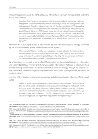 — 108 —
SECTION
— 108 —
SECTION 5
In countries such as Canada the rights and policy interventions are much more advanced, and in the
City of York (Ontario):
“If you have Down Syndrome you have a condition that causes delays in physical and intellectual
development. These and other birth conditions can place you under the coverage of the IDEA
(Individuals with Disabilities Education Act). You will then be entitled to an IEP (Individualized
Education Plan) which is designed to address your particular educational needs, possibly in a
Special Education Classroom (SEC). You will have a specially trained teacher and probably a PCA
(Personal Care Attendant), who is a specially trained assistant to your teacher. That PCA and tea-
cher will be supported by PaTANN (Pennsylvania Training and Technical Assistance Network), an
agency of the state government that provides special education and support for local school
districts”316
.
Moreover, the human rights aspect of education for persons with disabilities was strongly confirmed
by the British Columbia (Canada) Supreme Court, which argued:
“The reason all children are entitled to an education, is because a healthy democracy and eco-
nomy require their educated support. Adequate special education, therefore, is not a dispensable
luxury. For those with severe learning disabilities, it is the ramp that provides access to the statu-
tory commitment to education made to all children in British Columbia.”317
What that statement reminds us is that while ICTs can deliver significant benefits to access information
and knowledge to PWD. They are one of many education interventions that need to be delivered in a
holistic learning environment – the ‘holistic’ theme has come out strongly through the regional stu-
dies, and in this context in Singapore the government announced “a pilot project for pre-schools for
disabled children”318
.
A review of the situation in Ireland communicated a challenging situation where an official report
called:
“Our Bill of Health: Health, Disability and Carers in Ireland, published by the CSO using census
data, shows that people with disabilities are seriously discriminated against in all aspects of Irish
life and prevented from getting a basic education, gaining qualifications, getting jobs, having
families and leading fulfilling lives. This is an unacceptable reality and a wake-up call for our sys-
tems of education and employment… Disability awareness is not a mandatory component of
teacher-training courses, leaving teachers ill-equipped to manage disability”.319
316.	 Haldeman, George. (2012). A special education jewel in a box of rocks. York Daily Record (Canada), November 30, [accessed 2
December 2012]. http://www.ydr.com/letters/ci_22099391/special-education-jewel-box-rocks
317.	 Finch, Carola. (2012). Canadian court rules school board discriminated against boy with dyslexia. Examiner.com, November 9,
[accessed 2 December 2012]. http://www.examiner.com/article/canadian-court-rules-school-board-discriminated-against-boy-with-
dyslexia
, Simons, Paula. (2012). Who decides what constitutes adequate special education? Edmonton Journal, November 14, [accessed 2
December 2012]. http://www.edmontonjournal.com/health/Simons+decides+what+constitutes+adequate+special/7549999/story.
html
318.	 NST. (2012). Pre-schools for disabled kids to ease burden of poor families. New Straits Times, November 13, [accessed 2
December 2012]. http://www.nst.com.my/latest/pre-schools-for-disabled-kids-to-ease-burden-of-poor-families-1.170526
319.	 Heelan, Anne. (2012). The education system fails our citizens with disabilities. Irish Times, November 27, [accessed 2 December
2012]. http://www.irishtimes.com/newspaper/education/2012/1127/1224327139356.html
 