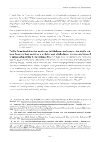 — 109 —
OPENING NEW AVENUES FOR EMPOWERMENT
— 109 —
OPENING NEW AVENUES FOR EMPOWERMENT
In South Africa the Convention provides an important benchmarking framework where organizations
promoting the needs of PWD can review government progress, for example where they are concerned
about a lack of special schools and where “about 10 per cent of children with disabilities were not atten-
ding school in South Africa”320
. In all countries, therefore, there are significant challenges in the educa-
tion of PWD.
Even in the USA the ratification of the UN Convention has been controversial, with some politicians
arguing that the Convention may prejudice the human rights of parents to educate their children at
home321
. However, the education momentum is significant in the USA, where
“ThebiggestissueforusrecentlyinhighereducationhasbeenthechangestotheADA(Americans
with Disabilities Act),” …. “What it has done is significantly expand the definition of disability and
significantly reduce what we can require as far as information and documentation in order to
qualify a student.”322
The UN Convention is therefore a motivator, but it is finance and resources that are the ena-
blers. Governments across the world are being faced with budgetary pressures, and the need
to aggressively prioritise their public spending. In Portugal there were concerns that NGOs who
received government funds to address the needs of PWD will have less money, and that funds often
are being delayed. This leads to staff reductions and a reduction in programme interventions323
. There
are cases, for example in India, where funding was no longer available to take children with disabilities
to the schools where they would receive education, and governments struggle to balance the obliga-
tions in meeting rights with a finite amount of money:
“There are hundreds of disabled children who meet a similar fate and at a time when the govern-
ment, both at Centre and state levels, is making efforts to ensure that every child between the
ages of six and 14 receives elementary education under the Right to Education (RTE) Act.”324
In Scotland (UK)“A review of educational provision carried out on behalf of the Scottish Government raised
concerns about falling numbers of specially trained teachers, educational psychologists, classroom assis-
tants and paediatricians with disability training”325
.
320.	 Moeketsi, Sandy. (2012). Many disabled kids not in school. Independent Online (South Africa), November 21, [accessed 2
December 2012]. http://www.iol.co.za/news/south-africa/many-disabled-kids-not-in-school-1.1428147#.ULu0p4bnOuk
321.	 Abrams, Jim. (2012). Senate takes up UN disability treaty. Associated Press, November 27, [accessed 2 December 2012]. http://
www.wistv.com/story/20197970/senate-takes-up-un-disability-treaty
,Waterstone,Michael.(2012).WeCanDoBetteronDisabilityRights.PacificStandard(California),November30,[accessed2December
2012]. http://www.psmag.com/legal-affairs/we-can-do-better-49986/
322.	 Swift, James. (2012). The Next Wave: Autistic Students in Higher Education. Youth Today, November 5, [accessed 2 December
2012]. http://www.youthtoday.org/view_article.cfm?article_id=5670
323.	 Mahony, Honor. (2012). Disability and EU austerity: a Portuguese case study. EU Observer, November 23, [accessed 27
November 2012]. http://euobserver.com/disability/118246
324.	 Jain, Isha. (2012). Funds crunch deprives them of right to education. Times of India, December 2, [accessed 2 December 2012].
http://timesofindia.indiatimes.com/city/lucknow/Funds-crunch-deprives-them-of-right-to-education/articleshow/17447807.cms
325.	 Marshall, Chris. (2012). Education cutbacks and red tape threaten children with special needs, report finds. The Scotsman,
November 13, [accessed 2 December 2012]. http://www.scotsman.com/news/education/education-cutbacks-and-red-tape-threaten-
children-with-special-needs-report-finds-1-2631260
 