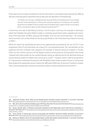 — 110 —
SECTION
— 110 —
SECTION 5
There were concerns about funding from the UK, that while it is anecdotal it does illustrate the difficult
decisions that education authorities have to take over the allocation of limited funds:
“In another case, she says, a disabled teacher was paid off from her job because this was cheaper
than the school spending tens of thousands of pounds adapting it and buying in the specialist
equipment she needed. And just as pupils who are disabled need a support worker to accompany
them, so do teachers. Many schools simply don’t provide them”.326
Furthermore, the task of identifying funding in the first place continues, for example in Botswana
where the‘Disability Education Reform Lobby’is contesting government policy regarding the resour-
cing of the education of PWDs, arguing that budgets must not just be discretionary327
. By contrast,
some countries such as Abu Dhabi are focusing specifically on the mainstreaming of teacher training
in PWD328
.
While this report has specifically focused on the opportunities presented by the use of ICTs, it also
emphasizes that ICTs by themselves are simply ICTs, not educational tools. The cost-benefits can be
significant and this motivates their adoption, for example in Vietnam where an initiative in Ha Noi,
HCM City, the northern province of Thai Nguyen and the central province of Quang Binh will include
“software with screen readers for the visually impaired, setting up video lectures for the deaf and setting up
remote learning models for children who cannot go to school”329
. However, there is little to be gained in
ICT interventions in education for persons with disabilities if their wider societal inclusion is not assured.
New Zealand has expressed concerns about the difficulties PWDs face to become“involved in employ-
ment, continuing education, sporting, recreational, creative, cultural and political communities”330
.
326.	 Lepkowska, Dorothy. (2012). Where are the disabled teachers? Guardian (London), November 12, [accessed 2 December
2012]. http://www.guardian.co.uk/education/2012/nov/12/disabled-not-encouraged-teacher-training-costs
327.	 ABC. (2012). Parents seek better disability support. ABC News, November 30, [accessed 2 December 2012]. http://www.abc.net.
au/news/2012-11-30/parents-lobby-for-better-disability-service/4400548
328.	 Zaman, Samihah (2012). 4,700 special needs pupils integrated into Abu Dhabi public schools. Gulf-news.com, November 11,
[accessed 2 December 2012]. http://gulfnews.com/news/gulf/uae/education/4-700-special-needs-pupils-integrated-into-abu-dhabi-
public-schools-1.1103277
329.	 Anon. (2012d). IT training opens doors for young people with disabilities. Vietnam.net Bridge, November 25, [accessed 2
December 2012]. http://english.vietnamnet.vn/fms/society/52879/it-training-opens-doors-for-young-people-with-disabilities.html
330.	 Backhouse, Matthew. (2012). NZ made disabled people ‘invisible’. New Zealand Herald, December 2, [accessed 2 December
2012]. http://www.nzherald.co.nz/nz/news/article.cfm?c_id=1objectid=10851481
 