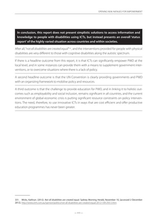 — 111 —
OPENING NEW AVENUES FOR EMPOWERMENT
— 111 —
OPENING NEW AVENUES FOR EMPOWERMENT
In conclusion, this report does not present simplistic solutions to access information and
knowledge to people with disabilities using ICTs, but instead presents an overall ‘status
report’of the highly varied situation across countries and within societies.
After all,“not all disabilities are created equal”331
, and the interventions provided for people with physical
disabilities are very different to those with cognitive disabilities along the autistic spectrum.
If there is a headline outcome from this report, it is that ICTs can significantly empower PWD at the
local level, and in some instances can provide them with a means to supplement government inter-
ventions, or to overcome situations where there is a lack of policy.
A second headline outcome is that the UN Convention is clearly providing governments and PWD
with an organizing framework to mobilise policy and resources.
A third outcome is that the challenge to provide education for PWD, and in linking it to holistic out-
comes such as employability and social inclusion, remains significant in all countries, and the current
environment of global economic crisis is putting significant resource constraints on policy interven-
tions. The need, therefore, to use innovative ICTs in ways that are cost efficient and offer productive
education programmes has never been greater.
331.	 Wicks, Kathryn. (2012). Not all disabilities are created equal. Sydney Morning Herald, November 10, [accessed 2 December
2012]. http://www.smh.com.au/opinion/politics/not-all-disabilities-are-created-equal-20121109-29313.htm
 